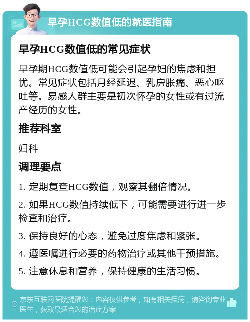 早孕HCG数值低的就医指南 早孕HCG数值低的常见症状 早孕期HCG数值低可能会引起孕妇的焦虑和担忧。常见症状包括月经延迟、乳房胀痛、恶心呕吐等。易感人群主要是初次怀孕的女性或有过流产经历的女性。 推荐科室 妇科 调理要点 1. 定期复查HCG数值，观察其翻倍情况。 2. 如果HCG数值持续低下，可能需要进行进一步检查和治疗。 3. 保持良好的心态，避免过度焦虑和紧张。 4. 遵医嘱进行必要的药物治疗或其他干预措施。 5. 注意休息和营养，保持健康的生活习惯。