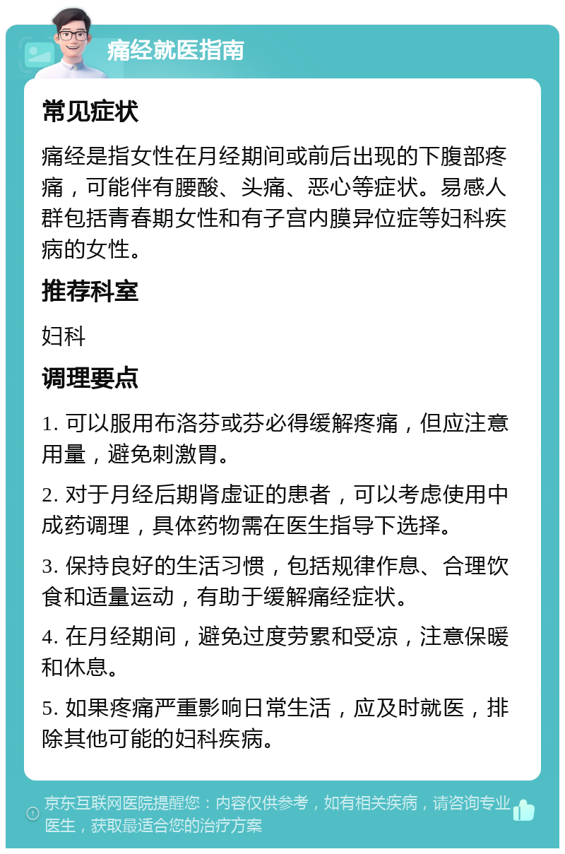 痛经就医指南 常见症状 痛经是指女性在月经期间或前后出现的下腹部疼痛，可能伴有腰酸、头痛、恶心等症状。易感人群包括青春期女性和有子宫内膜异位症等妇科疾病的女性。 推荐科室 妇科 调理要点 1. 可以服用布洛芬或芬必得缓解疼痛，但应注意用量，避免刺激胃。 2. 对于月经后期肾虚证的患者，可以考虑使用中成药调理，具体药物需在医生指导下选择。 3. 保持良好的生活习惯，包括规律作息、合理饮食和适量运动，有助于缓解痛经症状。 4. 在月经期间，避免过度劳累和受凉，注意保暖和休息。 5. 如果疼痛严重影响日常生活，应及时就医，排除其他可能的妇科疾病。