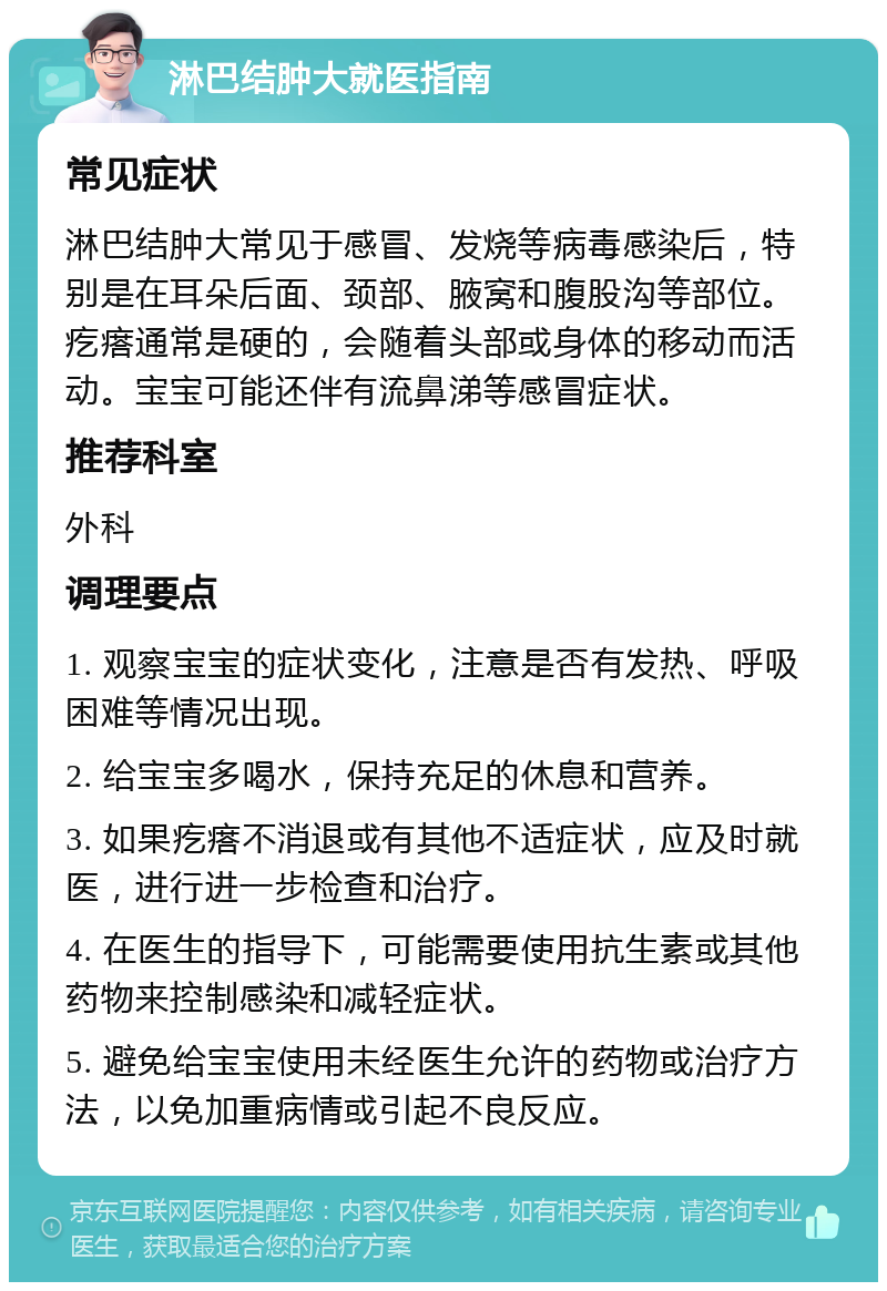 淋巴结肿大就医指南 常见症状 淋巴结肿大常见于感冒、发烧等病毒感染后，特别是在耳朵后面、颈部、腋窝和腹股沟等部位。疙瘩通常是硬的，会随着头部或身体的移动而活动。宝宝可能还伴有流鼻涕等感冒症状。 推荐科室 外科 调理要点 1. 观察宝宝的症状变化，注意是否有发热、呼吸困难等情况出现。 2. 给宝宝多喝水，保持充足的休息和营养。 3. 如果疙瘩不消退或有其他不适症状，应及时就医，进行进一步检查和治疗。 4. 在医生的指导下，可能需要使用抗生素或其他药物来控制感染和减轻症状。 5. 避免给宝宝使用未经医生允许的药物或治疗方法，以免加重病情或引起不良反应。