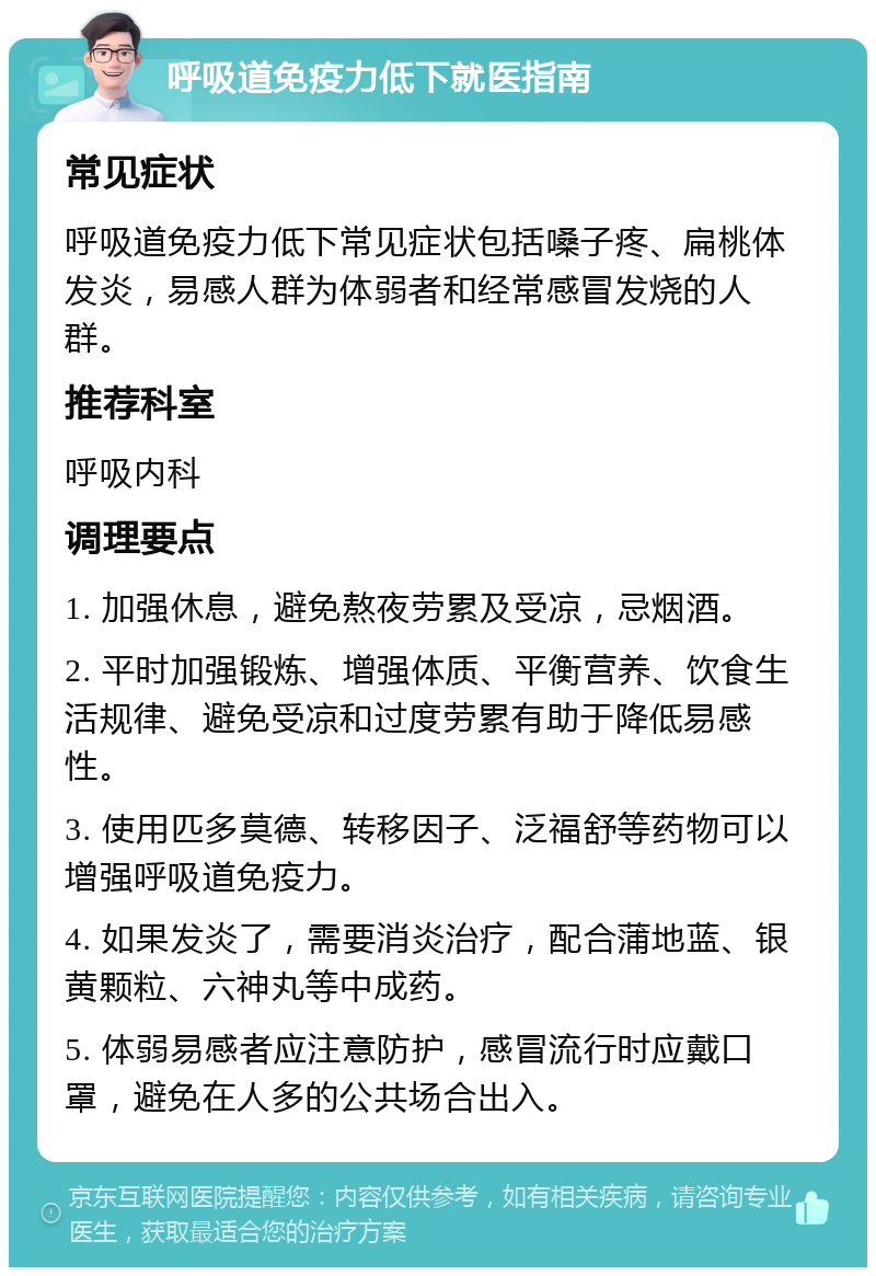 呼吸道免疫力低下就医指南 常见症状 呼吸道免疫力低下常见症状包括嗓子疼、扁桃体发炎，易感人群为体弱者和经常感冒发烧的人群。 推荐科室 呼吸内科 调理要点 1. 加强休息，避免熬夜劳累及受凉，忌烟酒。 2. 平时加强锻炼、增强体质、平衡营养、饮食生活规律、避免受凉和过度劳累有助于降低易感性。 3. 使用匹多莫德、转移因子、泛福舒等药物可以增强呼吸道免疫力。 4. 如果发炎了，需要消炎治疗，配合蒲地蓝、银黄颗粒、六神丸等中成药。 5. 体弱易感者应注意防护，感冒流行时应戴口罩，避免在人多的公共场合出入。