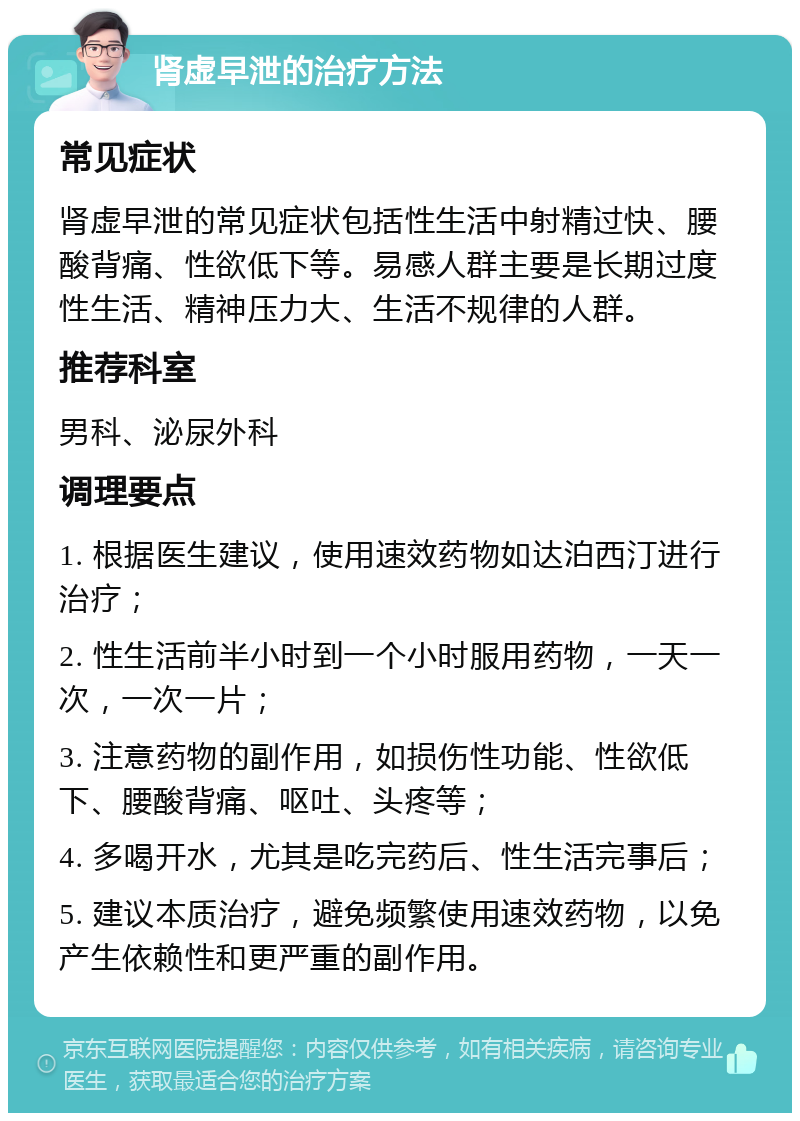 肾虚早泄的治疗方法 常见症状 肾虚早泄的常见症状包括性生活中射精过快、腰酸背痛、性欲低下等。易感人群主要是长期过度性生活、精神压力大、生活不规律的人群。 推荐科室 男科、泌尿外科 调理要点 1. 根据医生建议，使用速效药物如达泊西汀进行治疗； 2. 性生活前半小时到一个小时服用药物，一天一次，一次一片； 3. 注意药物的副作用，如损伤性功能、性欲低下、腰酸背痛、呕吐、头疼等； 4. 多喝开水，尤其是吃完药后、性生活完事后； 5. 建议本质治疗，避免频繁使用速效药物，以免产生依赖性和更严重的副作用。