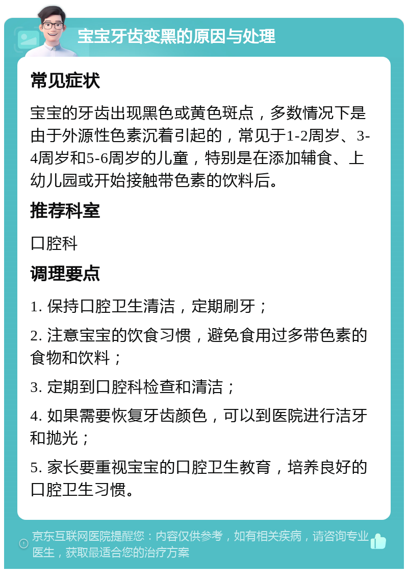 宝宝牙齿变黑的原因与处理 常见症状 宝宝的牙齿出现黑色或黄色斑点，多数情况下是由于外源性色素沉着引起的，常见于1-2周岁、3-4周岁和5-6周岁的儿童，特别是在添加辅食、上幼儿园或开始接触带色素的饮料后。 推荐科室 口腔科 调理要点 1. 保持口腔卫生清洁，定期刷牙； 2. 注意宝宝的饮食习惯，避免食用过多带色素的食物和饮料； 3. 定期到口腔科检查和清洁； 4. 如果需要恢复牙齿颜色，可以到医院进行洁牙和抛光； 5. 家长要重视宝宝的口腔卫生教育，培养良好的口腔卫生习惯。