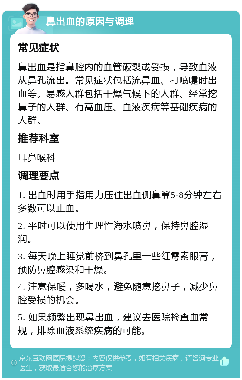 鼻出血的原因与调理 常见症状 鼻出血是指鼻腔内的血管破裂或受损，导致血液从鼻孔流出。常见症状包括流鼻血、打喷嚏时出血等。易感人群包括干燥气候下的人群、经常挖鼻子的人群、有高血压、血液疾病等基础疾病的人群。 推荐科室 耳鼻喉科 调理要点 1. 出血时用手指用力压住出血侧鼻翼5-8分钟左右多数可以止血。 2. 平时可以使用生理性海水喷鼻，保持鼻腔湿润。 3. 每天晚上睡觉前挤到鼻孔里一些红霉素眼膏，预防鼻腔感染和干燥。 4. 注意保暖，多喝水，避免随意挖鼻子，减少鼻腔受损的机会。 5. 如果频繁出现鼻出血，建议去医院检查血常规，排除血液系统疾病的可能。