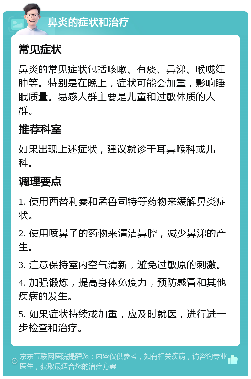 鼻炎的症状和治疗 常见症状 鼻炎的常见症状包括咳嗽、有痰、鼻涕、喉咙红肿等。特别是在晚上，症状可能会加重，影响睡眠质量。易感人群主要是儿童和过敏体质的人群。 推荐科室 如果出现上述症状，建议就诊于耳鼻喉科或儿科。 调理要点 1. 使用西替利秦和孟鲁司特等药物来缓解鼻炎症状。 2. 使用喷鼻子的药物来清洁鼻腔，减少鼻涕的产生。 3. 注意保持室内空气清新，避免过敏原的刺激。 4. 加强锻炼，提高身体免疫力，预防感冒和其他疾病的发生。 5. 如果症状持续或加重，应及时就医，进行进一步检查和治疗。