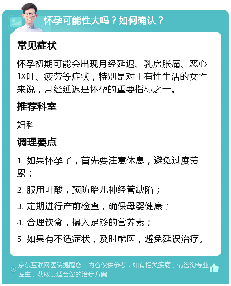 怀孕可能性大吗？如何确认？ 常见症状 怀孕初期可能会出现月经延迟、乳房胀痛、恶心呕吐、疲劳等症状，特别是对于有性生活的女性来说，月经延迟是怀孕的重要指标之一。 推荐科室 妇科 调理要点 1. 如果怀孕了，首先要注意休息，避免过度劳累； 2. 服用叶酸，预防胎儿神经管缺陷； 3. 定期进行产前检查，确保母婴健康； 4. 合理饮食，摄入足够的营养素； 5. 如果有不适症状，及时就医，避免延误治疗。