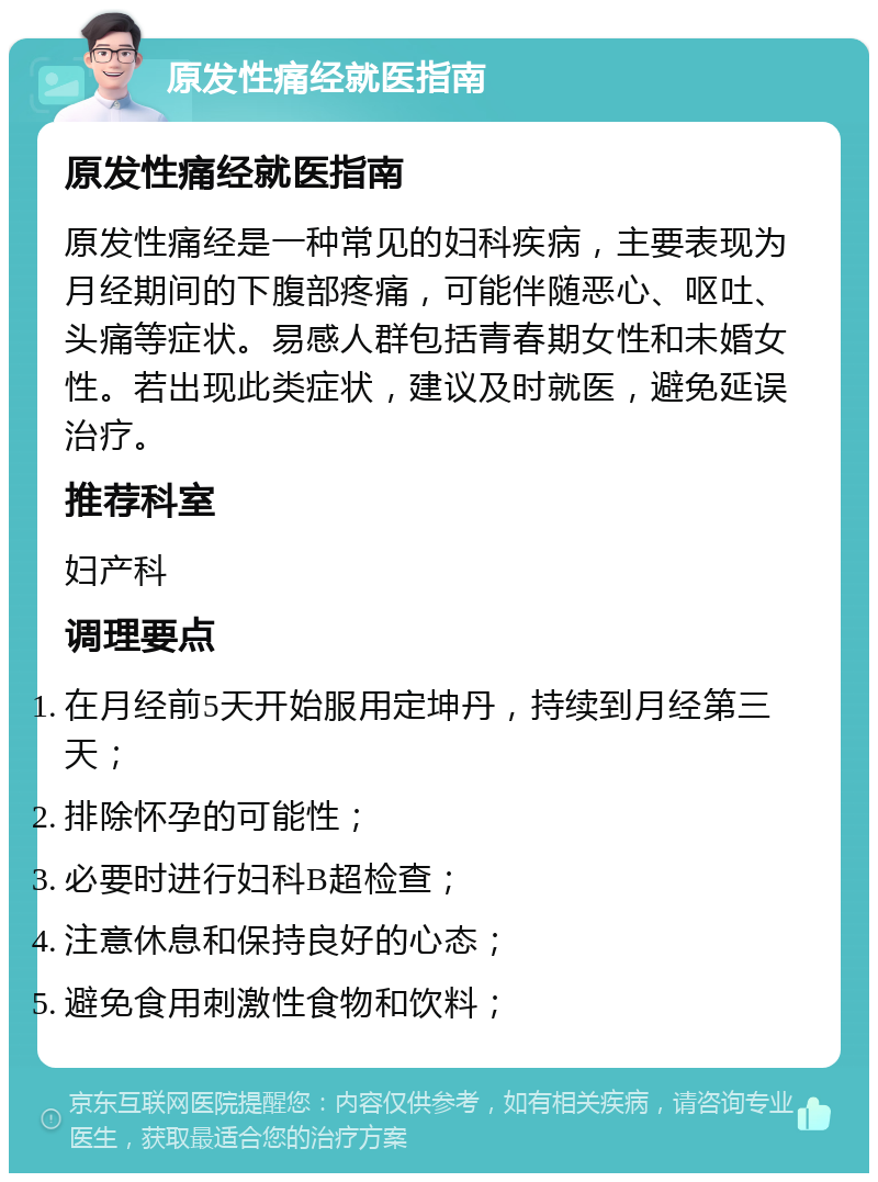 原发性痛经就医指南 原发性痛经就医指南 原发性痛经是一种常见的妇科疾病，主要表现为月经期间的下腹部疼痛，可能伴随恶心、呕吐、头痛等症状。易感人群包括青春期女性和未婚女性。若出现此类症状，建议及时就医，避免延误治疗。 推荐科室 妇产科 调理要点 在月经前5天开始服用定坤丹，持续到月经第三天； 排除怀孕的可能性； 必要时进行妇科B超检查； 注意休息和保持良好的心态； 避免食用刺激性食物和饮料；