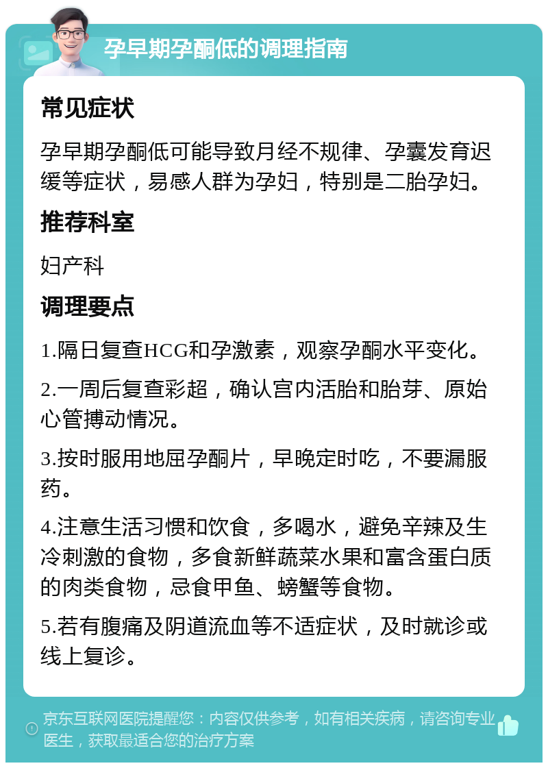 孕早期孕酮低的调理指南 常见症状 孕早期孕酮低可能导致月经不规律、孕囊发育迟缓等症状，易感人群为孕妇，特别是二胎孕妇。 推荐科室 妇产科 调理要点 1.隔日复查HCG和孕激素，观察孕酮水平变化。 2.一周后复查彩超，确认宫内活胎和胎芽、原始心管搏动情况。 3.按时服用地屈孕酮片，早晚定时吃，不要漏服药。 4.注意生活习惯和饮食，多喝水，避免辛辣及生冷刺激的食物，多食新鲜蔬菜水果和富含蛋白质的肉类食物，忌食甲鱼、螃蟹等食物。 5.若有腹痛及阴道流血等不适症状，及时就诊或线上复诊。