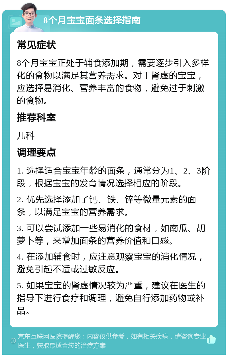 8个月宝宝面条选择指南 常见症状 8个月宝宝正处于辅食添加期，需要逐步引入多样化的食物以满足其营养需求。对于肾虚的宝宝，应选择易消化、营养丰富的食物，避免过于刺激的食物。 推荐科室 儿科 调理要点 1. 选择适合宝宝年龄的面条，通常分为1、2、3阶段，根据宝宝的发育情况选择相应的阶段。 2. 优先选择添加了钙、铁、锌等微量元素的面条，以满足宝宝的营养需求。 3. 可以尝试添加一些易消化的食材，如南瓜、胡萝卜等，来增加面条的营养价值和口感。 4. 在添加辅食时，应注意观察宝宝的消化情况，避免引起不适或过敏反应。 5. 如果宝宝的肾虚情况较为严重，建议在医生的指导下进行食疗和调理，避免自行添加药物或补品。