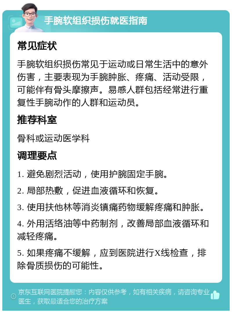 手腕软组织损伤就医指南 常见症状 手腕软组织损伤常见于运动或日常生活中的意外伤害，主要表现为手腕肿胀、疼痛、活动受限，可能伴有骨头摩擦声。易感人群包括经常进行重复性手腕动作的人群和运动员。 推荐科室 骨科或运动医学科 调理要点 1. 避免剧烈活动，使用护腕固定手腕。 2. 局部热敷，促进血液循环和恢复。 3. 使用扶他林等消炎镇痛药物缓解疼痛和肿胀。 4. 外用活络油等中药制剂，改善局部血液循环和减轻疼痛。 5. 如果疼痛不缓解，应到医院进行X线检查，排除骨质损伤的可能性。