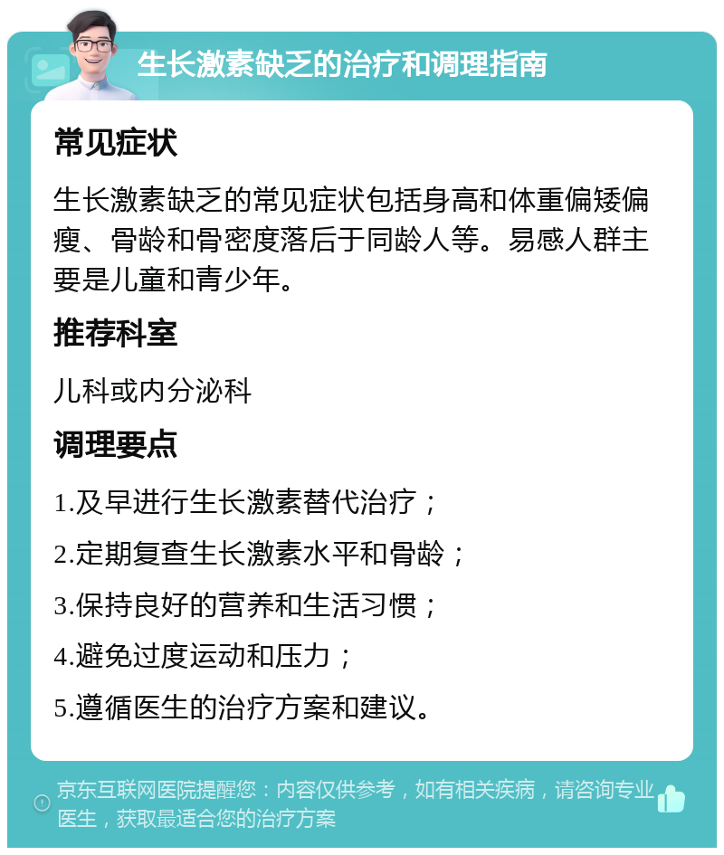 生长激素缺乏的治疗和调理指南 常见症状 生长激素缺乏的常见症状包括身高和体重偏矮偏瘦、骨龄和骨密度落后于同龄人等。易感人群主要是儿童和青少年。 推荐科室 儿科或内分泌科 调理要点 1.及早进行生长激素替代治疗； 2.定期复查生长激素水平和骨龄； 3.保持良好的营养和生活习惯； 4.避免过度运动和压力； 5.遵循医生的治疗方案和建议。