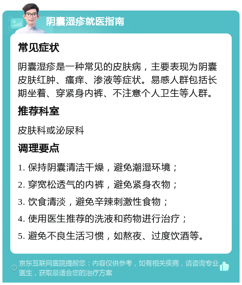 阴囊湿疹就医指南 常见症状 阴囊湿疹是一种常见的皮肤病，主要表现为阴囊皮肤红肿、瘙痒、渗液等症状。易感人群包括长期坐着、穿紧身内裤、不注意个人卫生等人群。 推荐科室 皮肤科或泌尿科 调理要点 1. 保持阴囊清洁干燥，避免潮湿环境； 2. 穿宽松透气的内裤，避免紧身衣物； 3. 饮食清淡，避免辛辣刺激性食物； 4. 使用医生推荐的洗液和药物进行治疗； 5. 避免不良生活习惯，如熬夜、过度饮酒等。