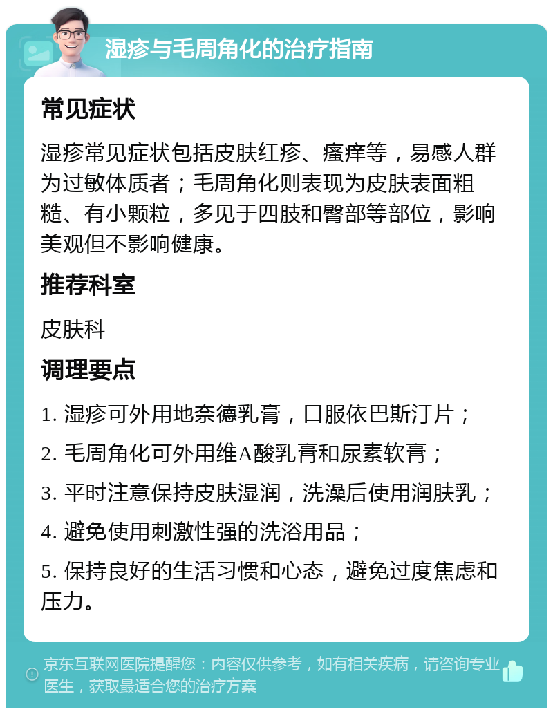 湿疹与毛周角化的治疗指南 常见症状 湿疹常见症状包括皮肤红疹、瘙痒等，易感人群为过敏体质者；毛周角化则表现为皮肤表面粗糙、有小颗粒，多见于四肢和臀部等部位，影响美观但不影响健康。 推荐科室 皮肤科 调理要点 1. 湿疹可外用地奈德乳膏，口服依巴斯汀片； 2. 毛周角化可外用维A酸乳膏和尿素软膏； 3. 平时注意保持皮肤湿润，洗澡后使用润肤乳； 4. 避免使用刺激性强的洗浴用品； 5. 保持良好的生活习惯和心态，避免过度焦虑和压力。