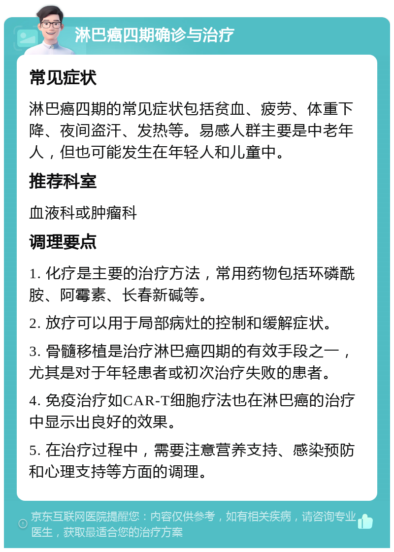 淋巴癌四期确诊与治疗 常见症状 淋巴癌四期的常见症状包括贫血、疲劳、体重下降、夜间盗汗、发热等。易感人群主要是中老年人，但也可能发生在年轻人和儿童中。 推荐科室 血液科或肿瘤科 调理要点 1. 化疗是主要的治疗方法，常用药物包括环磷酰胺、阿霉素、长春新碱等。 2. 放疗可以用于局部病灶的控制和缓解症状。 3. 骨髓移植是治疗淋巴癌四期的有效手段之一，尤其是对于年轻患者或初次治疗失败的患者。 4. 免疫治疗如CAR-T细胞疗法也在淋巴癌的治疗中显示出良好的效果。 5. 在治疗过程中，需要注意营养支持、感染预防和心理支持等方面的调理。