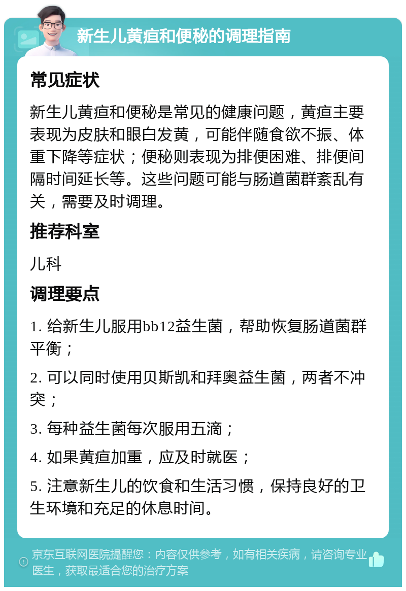 新生儿黄疸和便秘的调理指南 常见症状 新生儿黄疸和便秘是常见的健康问题，黄疸主要表现为皮肤和眼白发黄，可能伴随食欲不振、体重下降等症状；便秘则表现为排便困难、排便间隔时间延长等。这些问题可能与肠道菌群紊乱有关，需要及时调理。 推荐科室 儿科 调理要点 1. 给新生儿服用bb12益生菌，帮助恢复肠道菌群平衡； 2. 可以同时使用贝斯凯和拜奥益生菌，两者不冲突； 3. 每种益生菌每次服用五滴； 4. 如果黄疸加重，应及时就医； 5. 注意新生儿的饮食和生活习惯，保持良好的卫生环境和充足的休息时间。