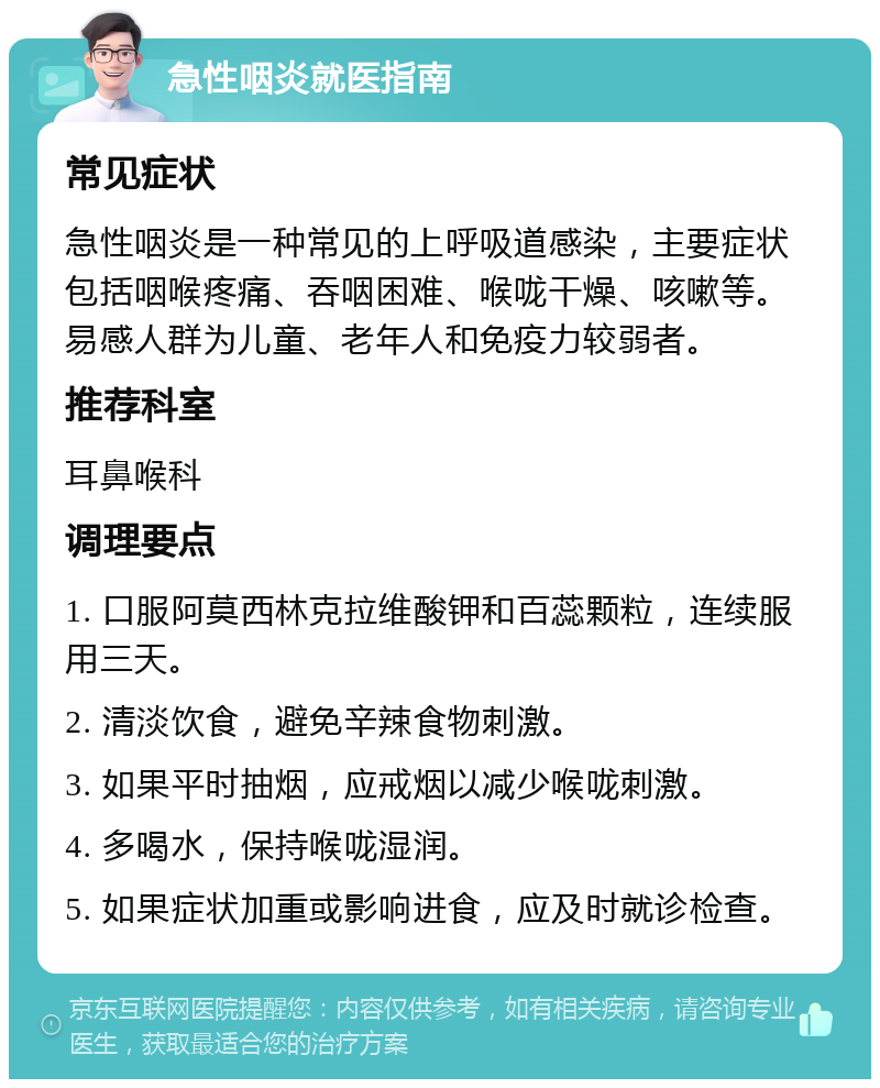 急性咽炎就医指南 常见症状 急性咽炎是一种常见的上呼吸道感染，主要症状包括咽喉疼痛、吞咽困难、喉咙干燥、咳嗽等。易感人群为儿童、老年人和免疫力较弱者。 推荐科室 耳鼻喉科 调理要点 1. 口服阿莫西林克拉维酸钾和百蕊颗粒，连续服用三天。 2. 清淡饮食，避免辛辣食物刺激。 3. 如果平时抽烟，应戒烟以减少喉咙刺激。 4. 多喝水，保持喉咙湿润。 5. 如果症状加重或影响进食，应及时就诊检查。