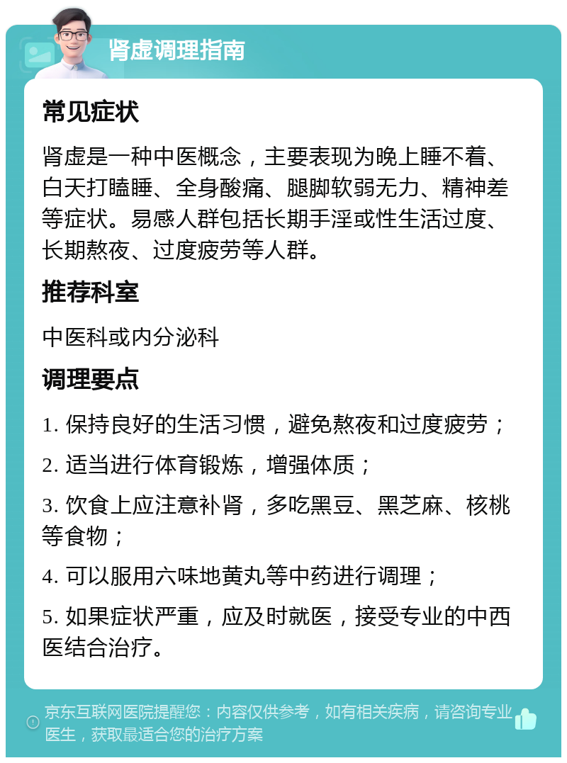 肾虚调理指南 常见症状 肾虚是一种中医概念，主要表现为晚上睡不着、白天打瞌睡、全身酸痛、腿脚软弱无力、精神差等症状。易感人群包括长期手淫或性生活过度、长期熬夜、过度疲劳等人群。 推荐科室 中医科或内分泌科 调理要点 1. 保持良好的生活习惯，避免熬夜和过度疲劳； 2. 适当进行体育锻炼，增强体质； 3. 饮食上应注意补肾，多吃黑豆、黑芝麻、核桃等食物； 4. 可以服用六味地黄丸等中药进行调理； 5. 如果症状严重，应及时就医，接受专业的中西医结合治疗。