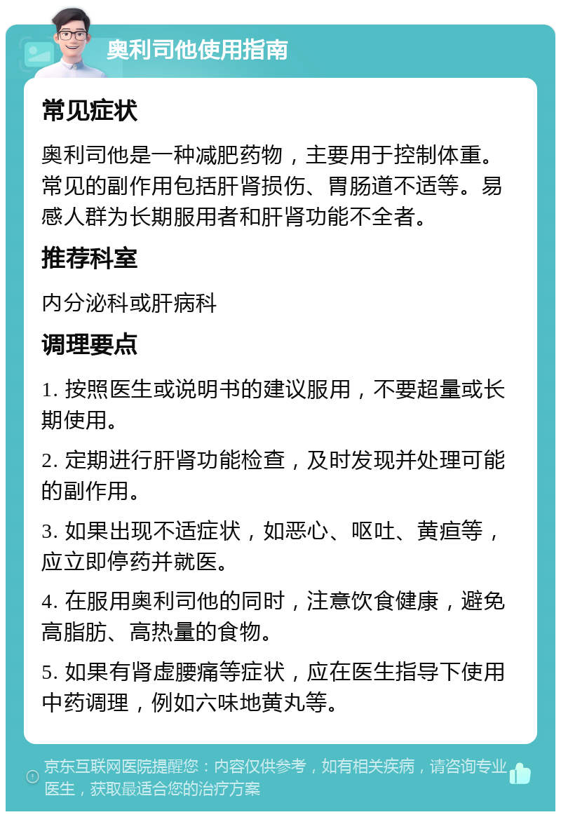 奥利司他使用指南 常见症状 奥利司他是一种减肥药物，主要用于控制体重。常见的副作用包括肝肾损伤、胃肠道不适等。易感人群为长期服用者和肝肾功能不全者。 推荐科室 内分泌科或肝病科 调理要点 1. 按照医生或说明书的建议服用，不要超量或长期使用。 2. 定期进行肝肾功能检查，及时发现并处理可能的副作用。 3. 如果出现不适症状，如恶心、呕吐、黄疸等，应立即停药并就医。 4. 在服用奥利司他的同时，注意饮食健康，避免高脂肪、高热量的食物。 5. 如果有肾虚腰痛等症状，应在医生指导下使用中药调理，例如六味地黄丸等。