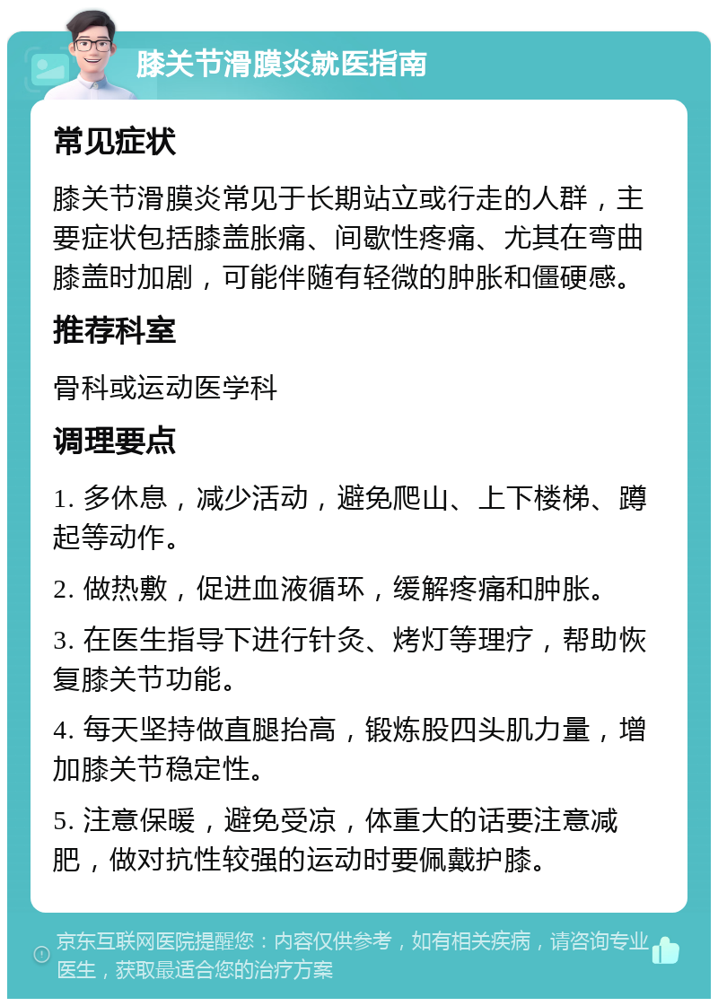 膝关节滑膜炎就医指南 常见症状 膝关节滑膜炎常见于长期站立或行走的人群，主要症状包括膝盖胀痛、间歇性疼痛、尤其在弯曲膝盖时加剧，可能伴随有轻微的肿胀和僵硬感。 推荐科室 骨科或运动医学科 调理要点 1. 多休息，减少活动，避免爬山、上下楼梯、蹲起等动作。 2. 做热敷，促进血液循环，缓解疼痛和肿胀。 3. 在医生指导下进行针灸、烤灯等理疗，帮助恢复膝关节功能。 4. 每天坚持做直腿抬高，锻炼股四头肌力量，增加膝关节稳定性。 5. 注意保暖，避免受凉，体重大的话要注意减肥，做对抗性较强的运动时要佩戴护膝。