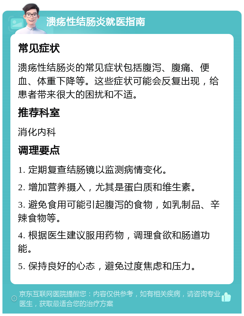 溃疡性结肠炎就医指南 常见症状 溃疡性结肠炎的常见症状包括腹泻、腹痛、便血、体重下降等。这些症状可能会反复出现，给患者带来很大的困扰和不适。 推荐科室 消化内科 调理要点 1. 定期复查结肠镜以监测病情变化。 2. 增加营养摄入，尤其是蛋白质和维生素。 3. 避免食用可能引起腹泻的食物，如乳制品、辛辣食物等。 4. 根据医生建议服用药物，调理食欲和肠道功能。 5. 保持良好的心态，避免过度焦虑和压力。