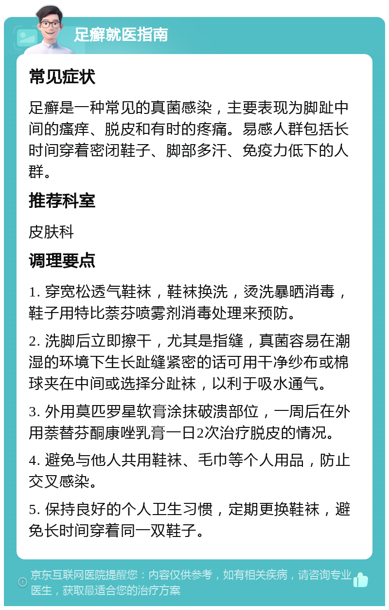 足癣就医指南 常见症状 足癣是一种常见的真菌感染，主要表现为脚趾中间的瘙痒、脱皮和有时的疼痛。易感人群包括长时间穿着密闭鞋子、脚部多汗、免疫力低下的人群。 推荐科室 皮肤科 调理要点 1. 穿宽松透气鞋袜，鞋袜换洗，烫洗暴晒消毒，鞋子用特比萘芬喷雾剂消毒处理来预防。 2. 洗脚后立即擦干，尤其是指缝，真菌容易在潮湿的环境下生长趾缝紧密的话可用干净纱布或棉球夹在中间或选择分趾袜，以利于吸水通气。 3. 外用莫匹罗星软膏涂抹破溃部位，一周后在外用萘替芬酮康唑乳膏一日2次治疗脱皮的情况。 4. 避免与他人共用鞋袜、毛巾等个人用品，防止交叉感染。 5. 保持良好的个人卫生习惯，定期更换鞋袜，避免长时间穿着同一双鞋子。