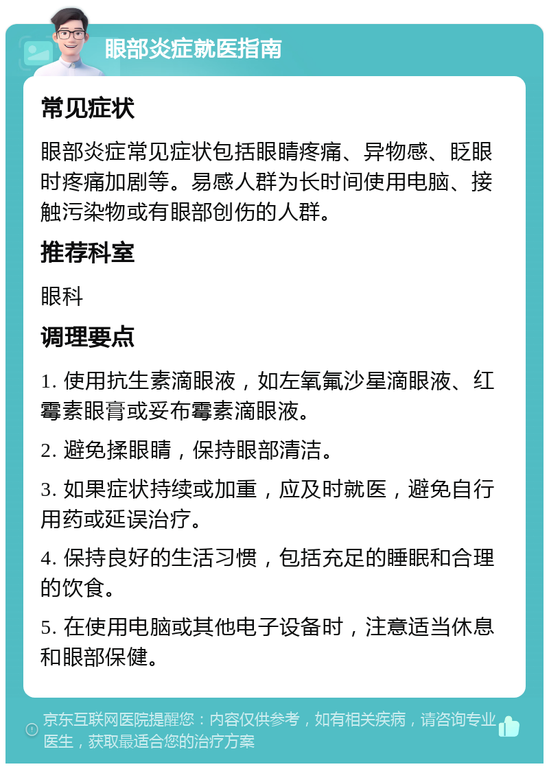 眼部炎症就医指南 常见症状 眼部炎症常见症状包括眼睛疼痛、异物感、眨眼时疼痛加剧等。易感人群为长时间使用电脑、接触污染物或有眼部创伤的人群。 推荐科室 眼科 调理要点 1. 使用抗生素滴眼液，如左氧氟沙星滴眼液、红霉素眼膏或妥布霉素滴眼液。 2. 避免揉眼睛，保持眼部清洁。 3. 如果症状持续或加重，应及时就医，避免自行用药或延误治疗。 4. 保持良好的生活习惯，包括充足的睡眠和合理的饮食。 5. 在使用电脑或其他电子设备时，注意适当休息和眼部保健。