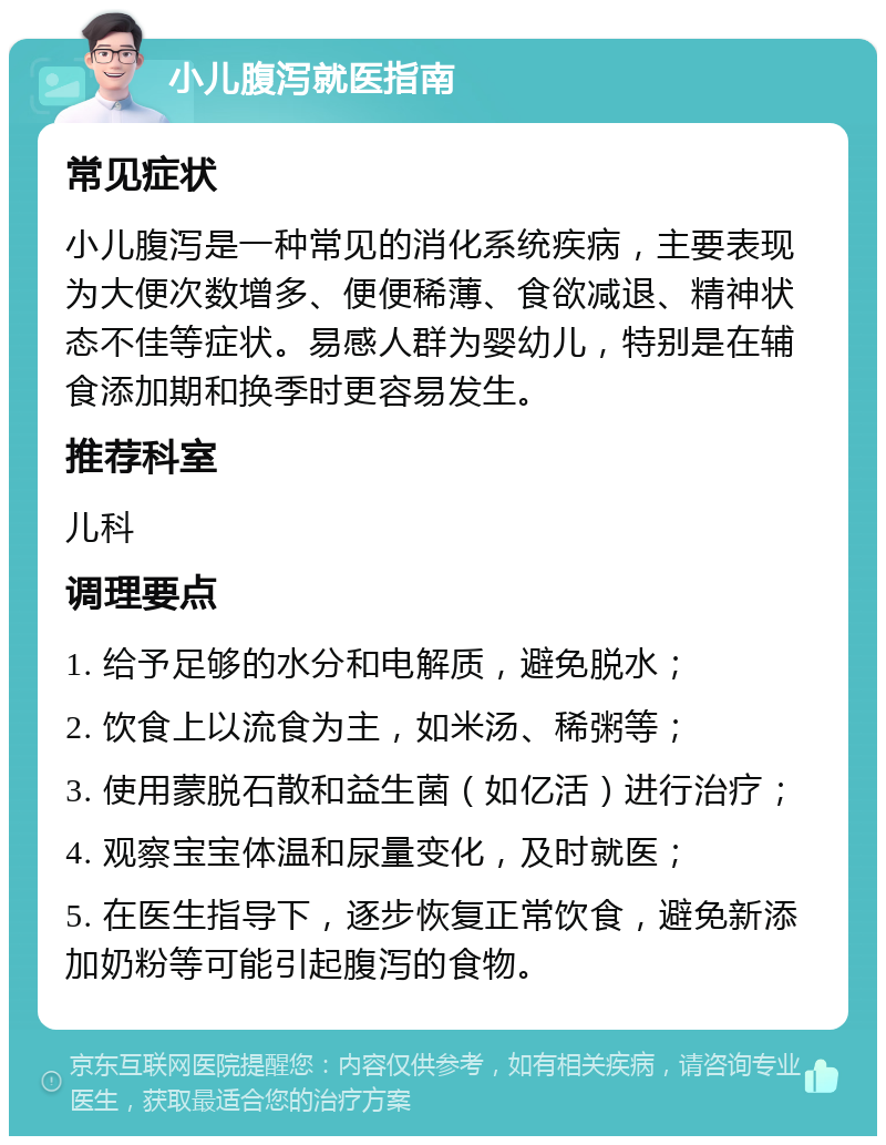 小儿腹泻就医指南 常见症状 小儿腹泻是一种常见的消化系统疾病，主要表现为大便次数增多、便便稀薄、食欲减退、精神状态不佳等症状。易感人群为婴幼儿，特别是在辅食添加期和换季时更容易发生。 推荐科室 儿科 调理要点 1. 给予足够的水分和电解质，避免脱水； 2. 饮食上以流食为主，如米汤、稀粥等； 3. 使用蒙脱石散和益生菌（如亿活）进行治疗； 4. 观察宝宝体温和尿量变化，及时就医； 5. 在医生指导下，逐步恢复正常饮食，避免新添加奶粉等可能引起腹泻的食物。