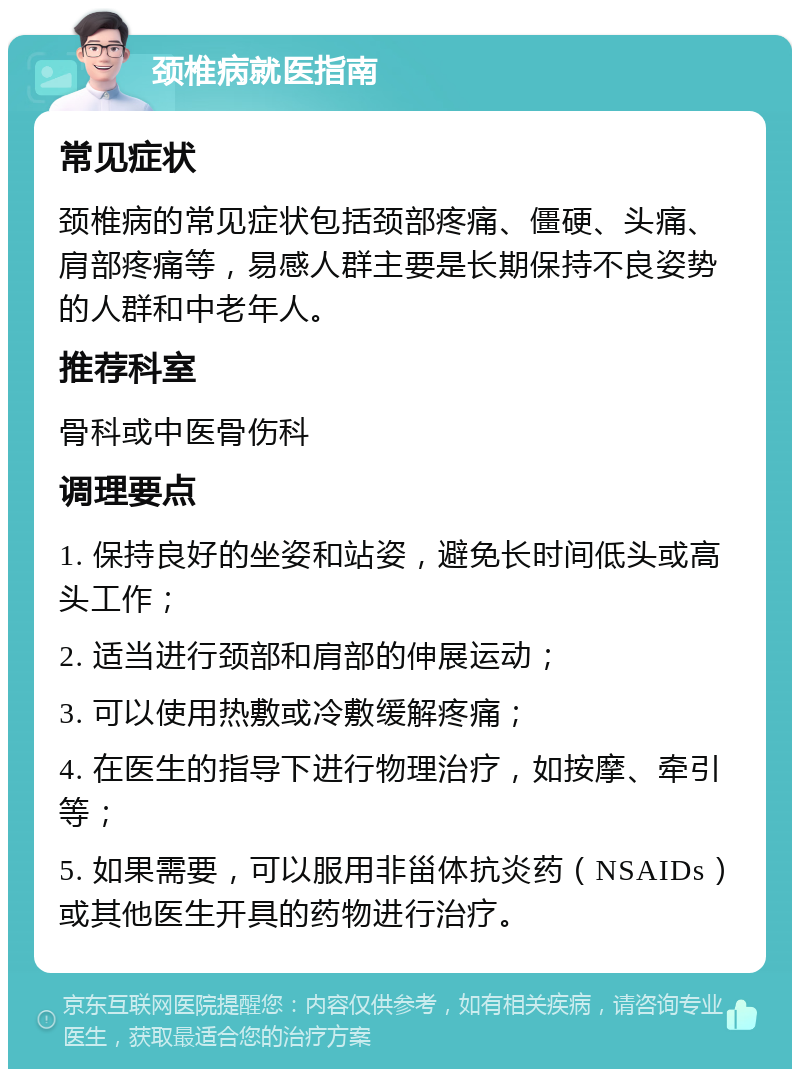 颈椎病就医指南 常见症状 颈椎病的常见症状包括颈部疼痛、僵硬、头痛、肩部疼痛等，易感人群主要是长期保持不良姿势的人群和中老年人。 推荐科室 骨科或中医骨伤科 调理要点 1. 保持良好的坐姿和站姿，避免长时间低头或高头工作； 2. 适当进行颈部和肩部的伸展运动； 3. 可以使用热敷或冷敷缓解疼痛； 4. 在医生的指导下进行物理治疗，如按摩、牵引等； 5. 如果需要，可以服用非甾体抗炎药（NSAIDs）或其他医生开具的药物进行治疗。