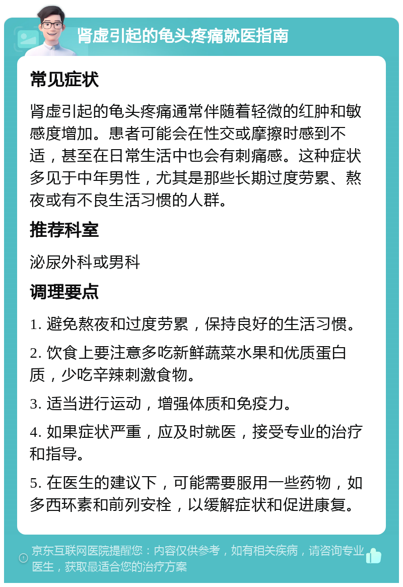 肾虚引起的龟头疼痛就医指南 常见症状 肾虚引起的龟头疼痛通常伴随着轻微的红肿和敏感度增加。患者可能会在性交或摩擦时感到不适，甚至在日常生活中也会有刺痛感。这种症状多见于中年男性，尤其是那些长期过度劳累、熬夜或有不良生活习惯的人群。 推荐科室 泌尿外科或男科 调理要点 1. 避免熬夜和过度劳累，保持良好的生活习惯。 2. 饮食上要注意多吃新鲜蔬菜水果和优质蛋白质，少吃辛辣刺激食物。 3. 适当进行运动，增强体质和免疫力。 4. 如果症状严重，应及时就医，接受专业的治疗和指导。 5. 在医生的建议下，可能需要服用一些药物，如多西环素和前列安栓，以缓解症状和促进康复。