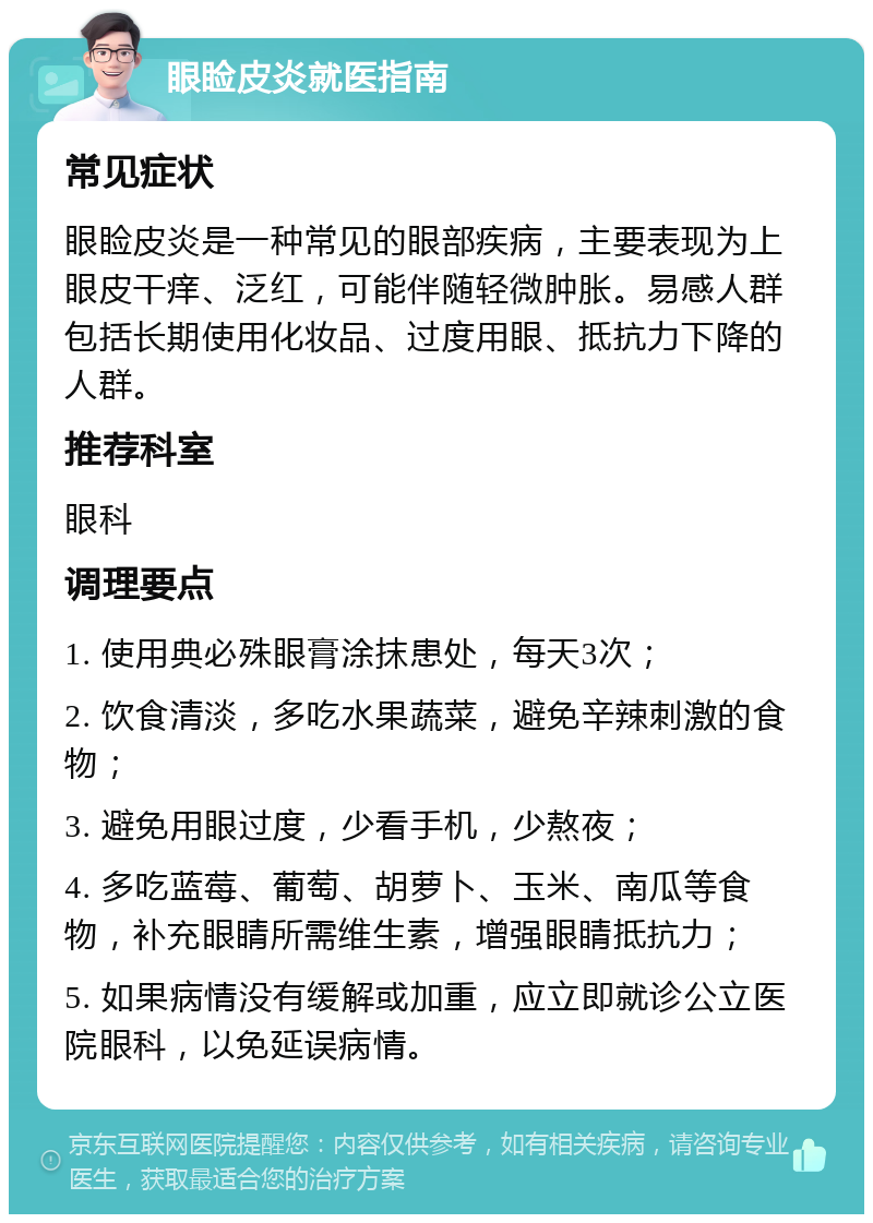 眼睑皮炎就医指南 常见症状 眼睑皮炎是一种常见的眼部疾病，主要表现为上眼皮干痒、泛红，可能伴随轻微肿胀。易感人群包括长期使用化妆品、过度用眼、抵抗力下降的人群。 推荐科室 眼科 调理要点 1. 使用典必殊眼膏涂抹患处，每天3次； 2. 饮食清淡，多吃水果蔬菜，避免辛辣刺激的食物； 3. 避免用眼过度，少看手机，少熬夜； 4. 多吃蓝莓、葡萄、胡萝卜、玉米、南瓜等食物，补充眼睛所需维生素，增强眼睛抵抗力； 5. 如果病情没有缓解或加重，应立即就诊公立医院眼科，以免延误病情。