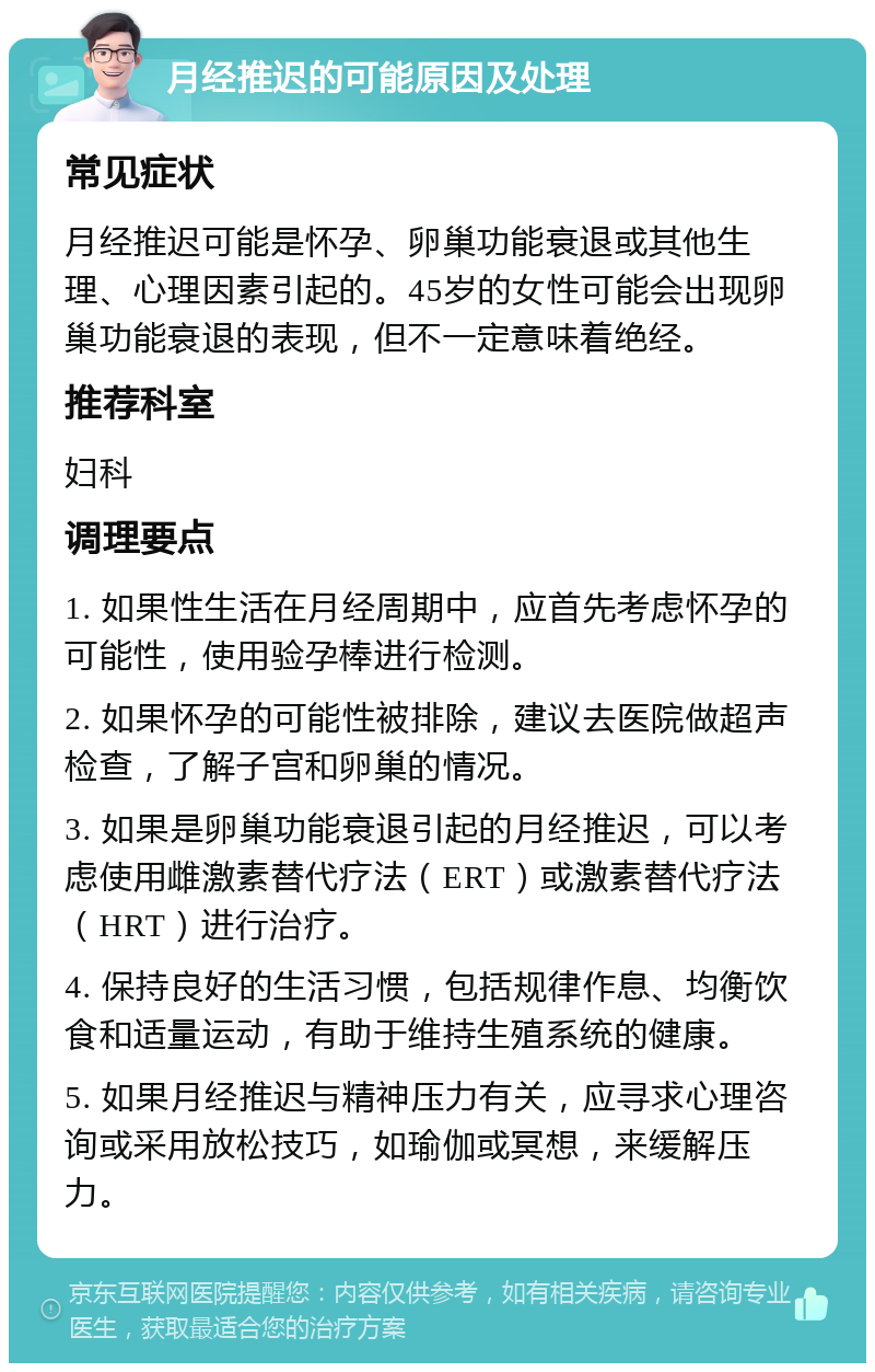 月经推迟的可能原因及处理 常见症状 月经推迟可能是怀孕、卵巢功能衰退或其他生理、心理因素引起的。45岁的女性可能会出现卵巢功能衰退的表现，但不一定意味着绝经。 推荐科室 妇科 调理要点 1. 如果性生活在月经周期中，应首先考虑怀孕的可能性，使用验孕棒进行检测。 2. 如果怀孕的可能性被排除，建议去医院做超声检查，了解子宫和卵巢的情况。 3. 如果是卵巢功能衰退引起的月经推迟，可以考虑使用雌激素替代疗法（ERT）或激素替代疗法（HRT）进行治疗。 4. 保持良好的生活习惯，包括规律作息、均衡饮食和适量运动，有助于维持生殖系统的健康。 5. 如果月经推迟与精神压力有关，应寻求心理咨询或采用放松技巧，如瑜伽或冥想，来缓解压力。