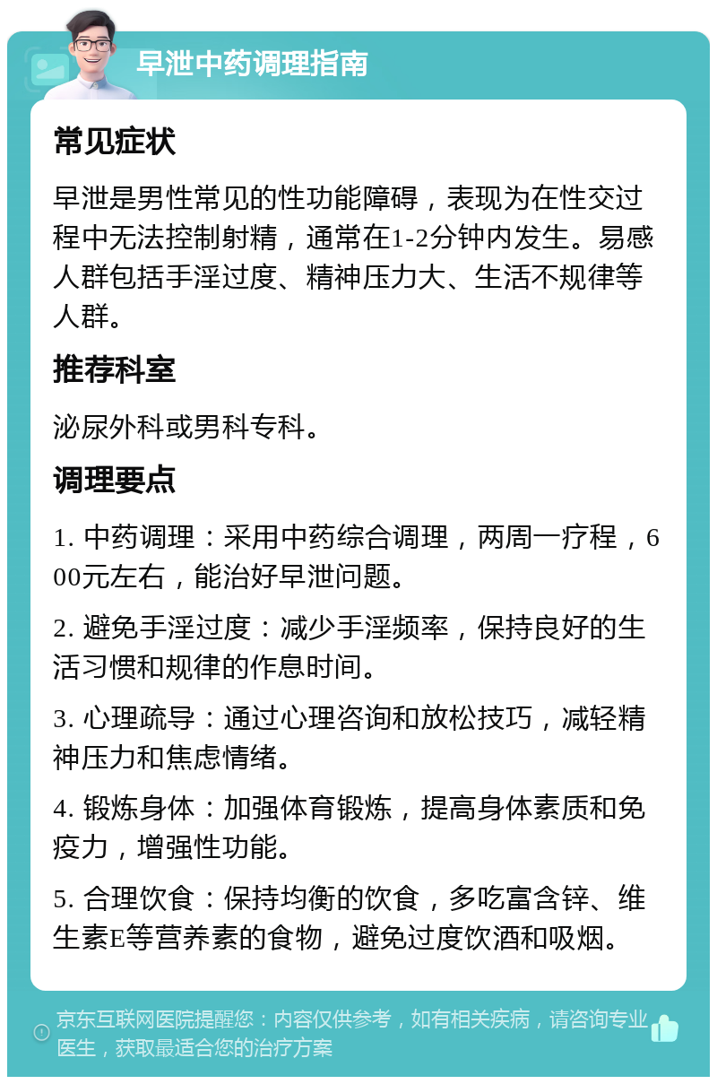 早泄中药调理指南 常见症状 早泄是男性常见的性功能障碍，表现为在性交过程中无法控制射精，通常在1-2分钟内发生。易感人群包括手淫过度、精神压力大、生活不规律等人群。 推荐科室 泌尿外科或男科专科。 调理要点 1. 中药调理：采用中药综合调理，两周一疗程，600元左右，能治好早泄问题。 2. 避免手淫过度：减少手淫频率，保持良好的生活习惯和规律的作息时间。 3. 心理疏导：通过心理咨询和放松技巧，减轻精神压力和焦虑情绪。 4. 锻炼身体：加强体育锻炼，提高身体素质和免疫力，增强性功能。 5. 合理饮食：保持均衡的饮食，多吃富含锌、维生素E等营养素的食物，避免过度饮酒和吸烟。