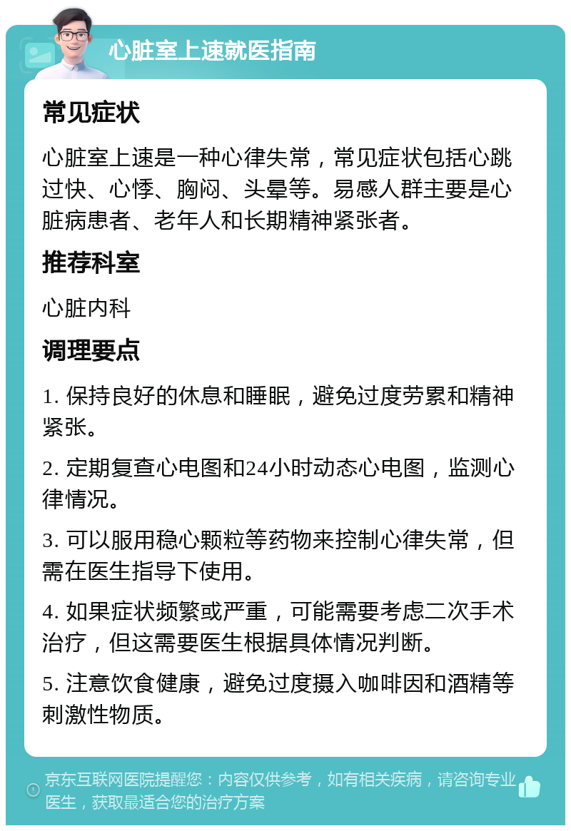 心脏室上速就医指南 常见症状 心脏室上速是一种心律失常，常见症状包括心跳过快、心悸、胸闷、头晕等。易感人群主要是心脏病患者、老年人和长期精神紧张者。 推荐科室 心脏内科 调理要点 1. 保持良好的休息和睡眠，避免过度劳累和精神紧张。 2. 定期复查心电图和24小时动态心电图，监测心律情况。 3. 可以服用稳心颗粒等药物来控制心律失常，但需在医生指导下使用。 4. 如果症状频繁或严重，可能需要考虑二次手术治疗，但这需要医生根据具体情况判断。 5. 注意饮食健康，避免过度摄入咖啡因和酒精等刺激性物质。