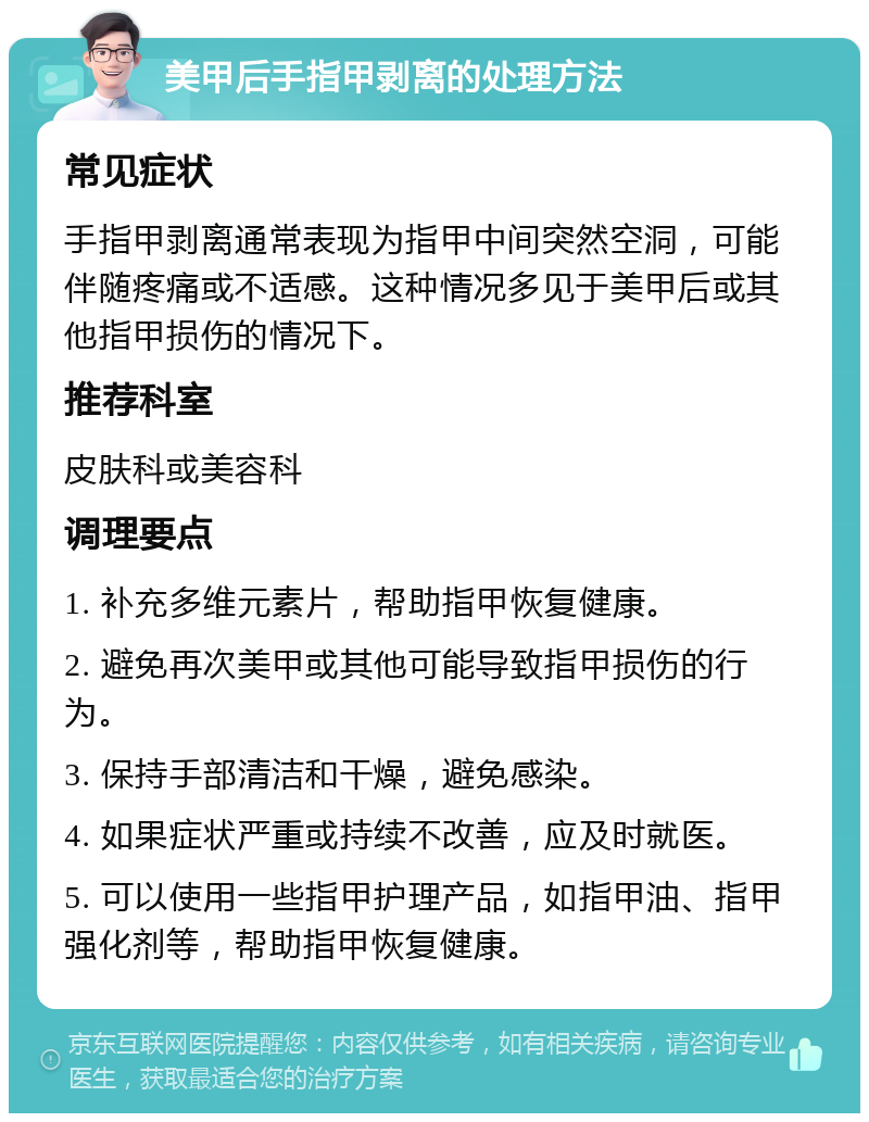 美甲后手指甲剥离的处理方法 常见症状 手指甲剥离通常表现为指甲中间突然空洞，可能伴随疼痛或不适感。这种情况多见于美甲后或其他指甲损伤的情况下。 推荐科室 皮肤科或美容科 调理要点 1. 补充多维元素片，帮助指甲恢复健康。 2. 避免再次美甲或其他可能导致指甲损伤的行为。 3. 保持手部清洁和干燥，避免感染。 4. 如果症状严重或持续不改善，应及时就医。 5. 可以使用一些指甲护理产品，如指甲油、指甲强化剂等，帮助指甲恢复健康。