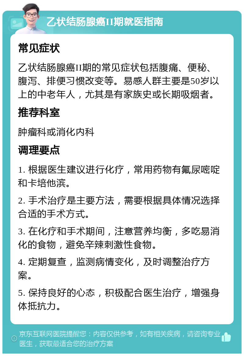 乙状结肠腺癌II期就医指南 常见症状 乙状结肠腺癌II期的常见症状包括腹痛、便秘、腹泻、排便习惯改变等。易感人群主要是50岁以上的中老年人，尤其是有家族史或长期吸烟者。 推荐科室 肿瘤科或消化内科 调理要点 1. 根据医生建议进行化疗，常用药物有氟尿嘧啶和卡培他滨。 2. 手术治疗是主要方法，需要根据具体情况选择合适的手术方式。 3. 在化疗和手术期间，注意营养均衡，多吃易消化的食物，避免辛辣刺激性食物。 4. 定期复查，监测病情变化，及时调整治疗方案。 5. 保持良好的心态，积极配合医生治疗，增强身体抵抗力。