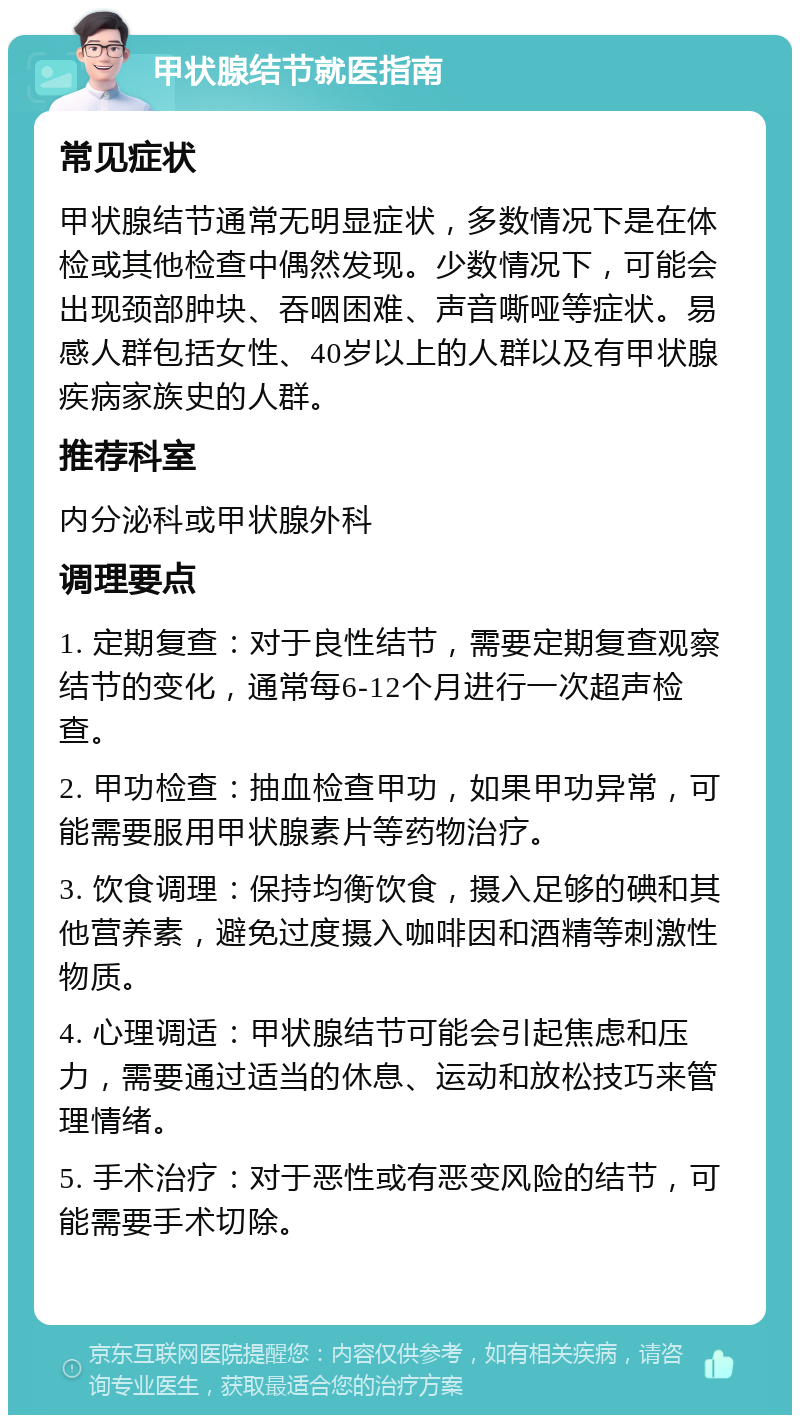 甲状腺结节就医指南 常见症状 甲状腺结节通常无明显症状，多数情况下是在体检或其他检查中偶然发现。少数情况下，可能会出现颈部肿块、吞咽困难、声音嘶哑等症状。易感人群包括女性、40岁以上的人群以及有甲状腺疾病家族史的人群。 推荐科室 内分泌科或甲状腺外科 调理要点 1. 定期复查：对于良性结节，需要定期复查观察结节的变化，通常每6-12个月进行一次超声检查。 2. 甲功检查：抽血检查甲功，如果甲功异常，可能需要服用甲状腺素片等药物治疗。 3. 饮食调理：保持均衡饮食，摄入足够的碘和其他营养素，避免过度摄入咖啡因和酒精等刺激性物质。 4. 心理调适：甲状腺结节可能会引起焦虑和压力，需要通过适当的休息、运动和放松技巧来管理情绪。 5. 手术治疗：对于恶性或有恶变风险的结节，可能需要手术切除。