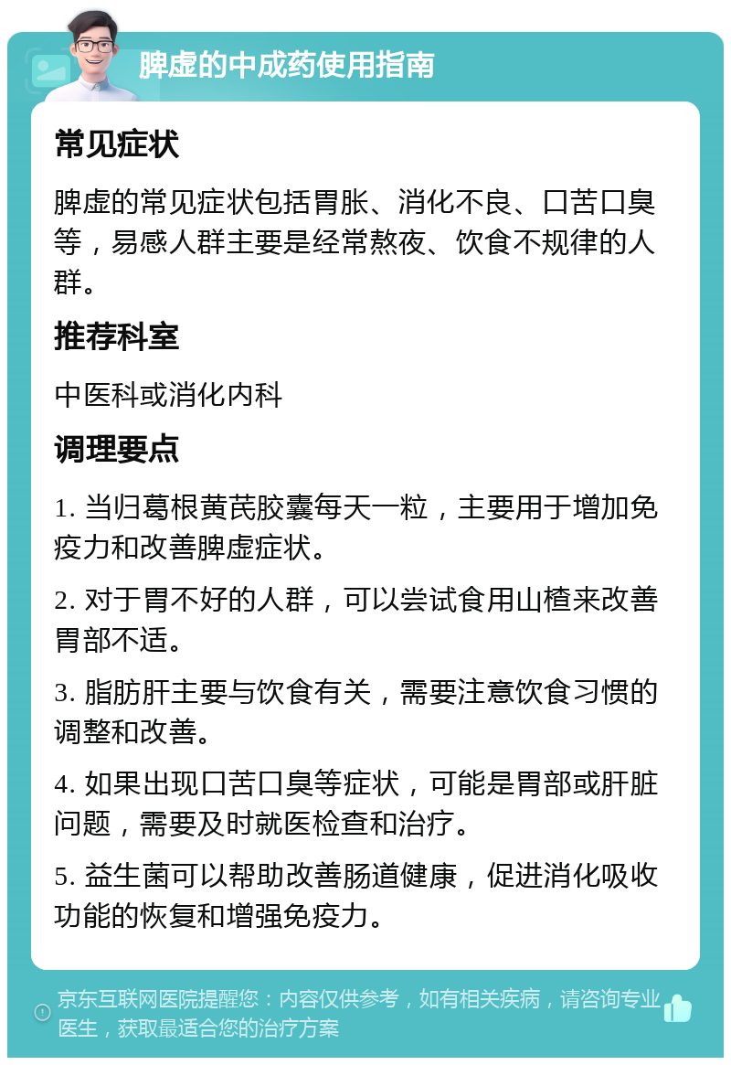 脾虚的中成药使用指南 常见症状 脾虚的常见症状包括胃胀、消化不良、口苦口臭等，易感人群主要是经常熬夜、饮食不规律的人群。 推荐科室 中医科或消化内科 调理要点 1. 当归葛根黄芪胶囊每天一粒，主要用于增加免疫力和改善脾虚症状。 2. 对于胃不好的人群，可以尝试食用山楂来改善胃部不适。 3. 脂肪肝主要与饮食有关，需要注意饮食习惯的调整和改善。 4. 如果出现口苦口臭等症状，可能是胃部或肝脏问题，需要及时就医检查和治疗。 5. 益生菌可以帮助改善肠道健康，促进消化吸收功能的恢复和增强免疫力。