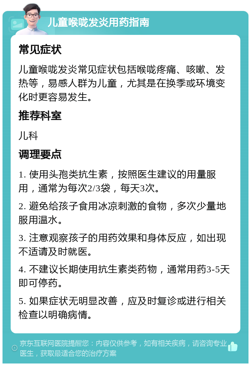 儿童喉咙发炎用药指南 常见症状 儿童喉咙发炎常见症状包括喉咙疼痛、咳嗽、发热等，易感人群为儿童，尤其是在换季或环境变化时更容易发生。 推荐科室 儿科 调理要点 1. 使用头孢类抗生素，按照医生建议的用量服用，通常为每次2/3袋，每天3次。 2. 避免给孩子食用冰凉刺激的食物，多次少量地服用温水。 3. 注意观察孩子的用药效果和身体反应，如出现不适请及时就医。 4. 不建议长期使用抗生素类药物，通常用药3-5天即可停药。 5. 如果症状无明显改善，应及时复诊或进行相关检查以明确病情。