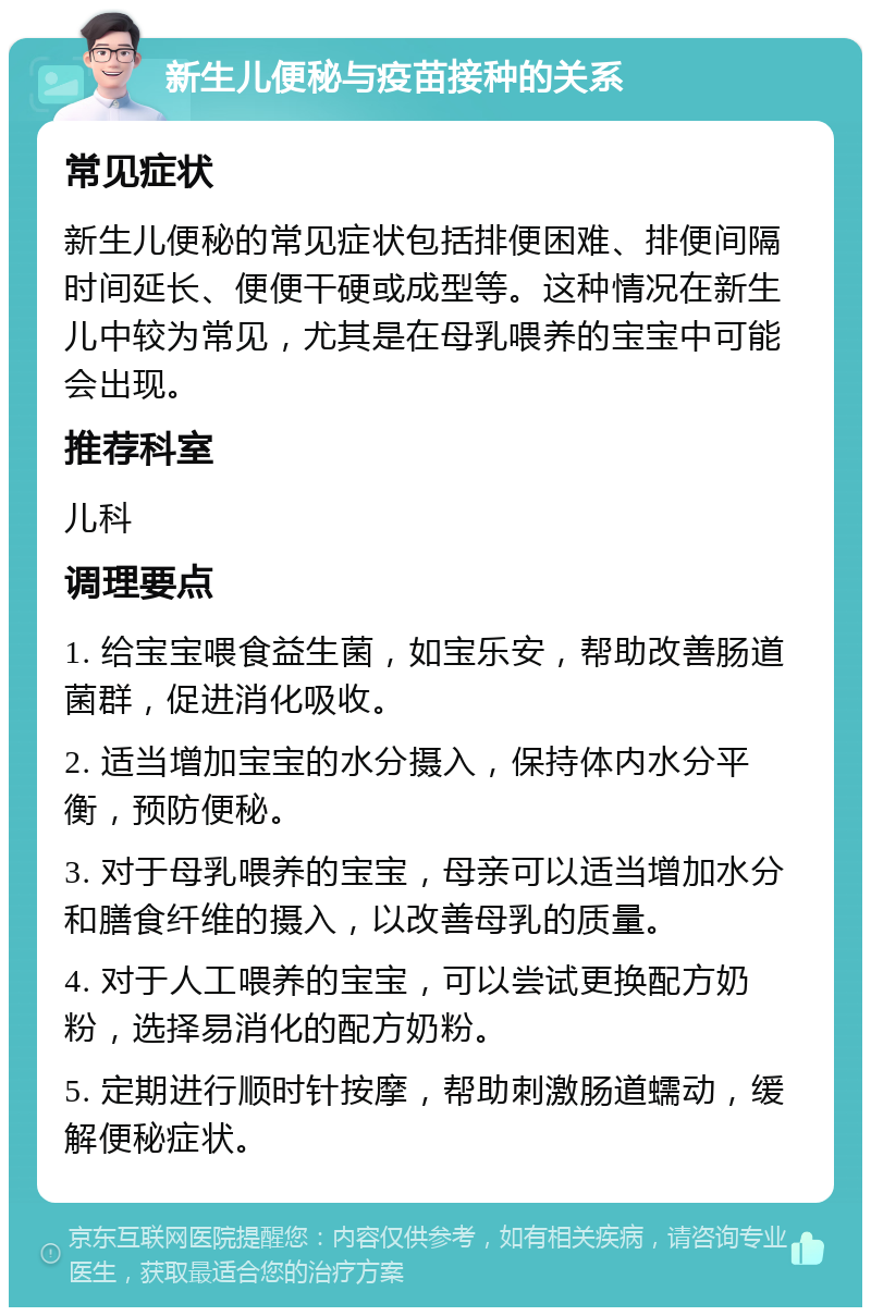 新生儿便秘与疫苗接种的关系 常见症状 新生儿便秘的常见症状包括排便困难、排便间隔时间延长、便便干硬或成型等。这种情况在新生儿中较为常见，尤其是在母乳喂养的宝宝中可能会出现。 推荐科室 儿科 调理要点 1. 给宝宝喂食益生菌，如宝乐安，帮助改善肠道菌群，促进消化吸收。 2. 适当增加宝宝的水分摄入，保持体内水分平衡，预防便秘。 3. 对于母乳喂养的宝宝，母亲可以适当增加水分和膳食纤维的摄入，以改善母乳的质量。 4. 对于人工喂养的宝宝，可以尝试更换配方奶粉，选择易消化的配方奶粉。 5. 定期进行顺时针按摩，帮助刺激肠道蠕动，缓解便秘症状。