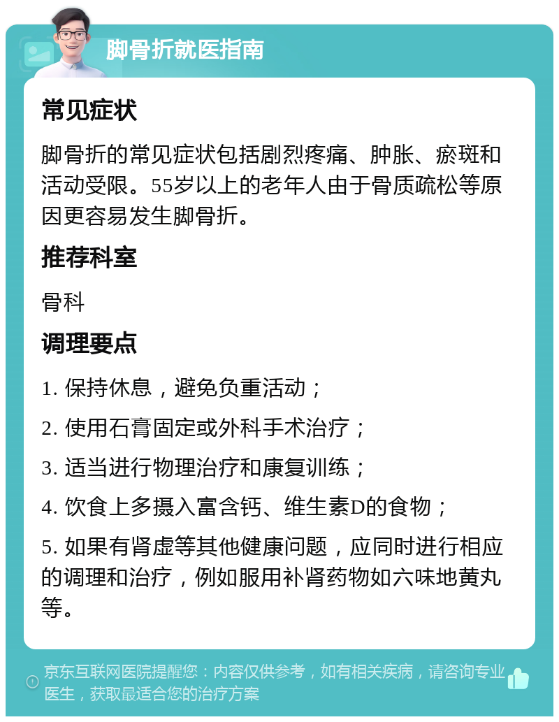 脚骨折就医指南 常见症状 脚骨折的常见症状包括剧烈疼痛、肿胀、瘀斑和活动受限。55岁以上的老年人由于骨质疏松等原因更容易发生脚骨折。 推荐科室 骨科 调理要点 1. 保持休息，避免负重活动； 2. 使用石膏固定或外科手术治疗； 3. 适当进行物理治疗和康复训练； 4. 饮食上多摄入富含钙、维生素D的食物； 5. 如果有肾虚等其他健康问题，应同时进行相应的调理和治疗，例如服用补肾药物如六味地黄丸等。