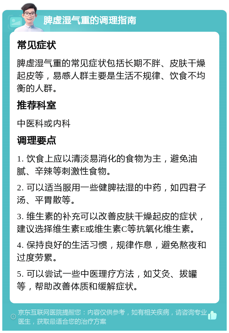 脾虚湿气重的调理指南 常见症状 脾虚湿气重的常见症状包括长期不胖、皮肤干燥起皮等，易感人群主要是生活不规律、饮食不均衡的人群。 推荐科室 中医科或内科 调理要点 1. 饮食上应以清淡易消化的食物为主，避免油腻、辛辣等刺激性食物。 2. 可以适当服用一些健脾祛湿的中药，如四君子汤、平胃散等。 3. 维生素的补充可以改善皮肤干燥起皮的症状，建议选择维生素E或维生素C等抗氧化维生素。 4. 保持良好的生活习惯，规律作息，避免熬夜和过度劳累。 5. 可以尝试一些中医理疗方法，如艾灸、拔罐等，帮助改善体质和缓解症状。