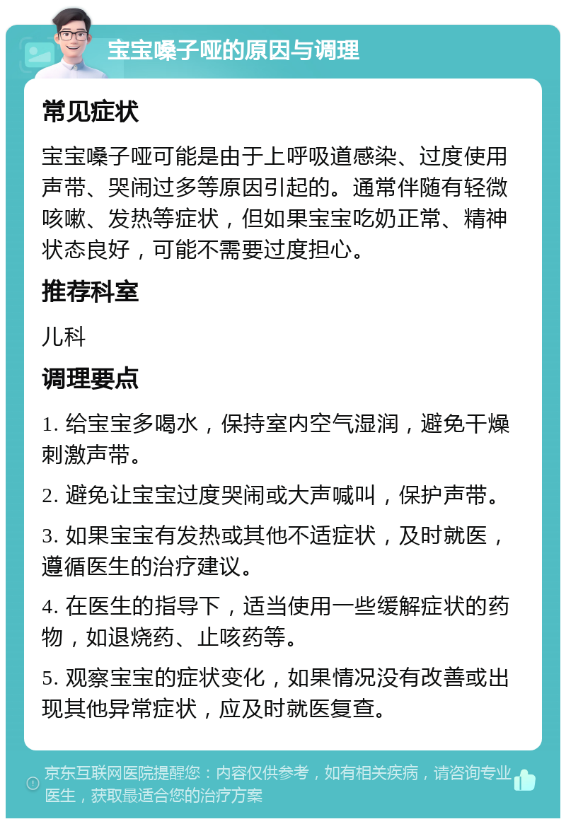 宝宝嗓子哑的原因与调理 常见症状 宝宝嗓子哑可能是由于上呼吸道感染、过度使用声带、哭闹过多等原因引起的。通常伴随有轻微咳嗽、发热等症状，但如果宝宝吃奶正常、精神状态良好，可能不需要过度担心。 推荐科室 儿科 调理要点 1. 给宝宝多喝水，保持室内空气湿润，避免干燥刺激声带。 2. 避免让宝宝过度哭闹或大声喊叫，保护声带。 3. 如果宝宝有发热或其他不适症状，及时就医，遵循医生的治疗建议。 4. 在医生的指导下，适当使用一些缓解症状的药物，如退烧药、止咳药等。 5. 观察宝宝的症状变化，如果情况没有改善或出现其他异常症状，应及时就医复查。