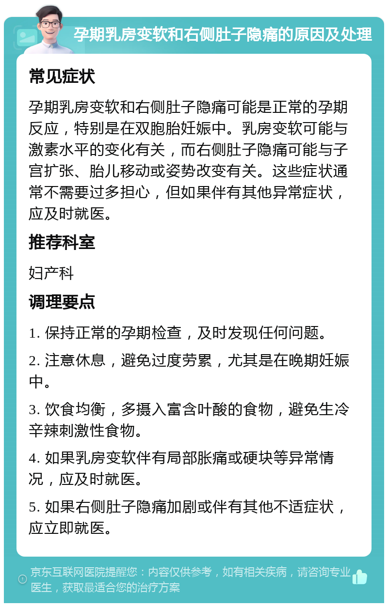 孕期乳房变软和右侧肚子隐痛的原因及处理 常见症状 孕期乳房变软和右侧肚子隐痛可能是正常的孕期反应，特别是在双胞胎妊娠中。乳房变软可能与激素水平的变化有关，而右侧肚子隐痛可能与子宫扩张、胎儿移动或姿势改变有关。这些症状通常不需要过多担心，但如果伴有其他异常症状，应及时就医。 推荐科室 妇产科 调理要点 1. 保持正常的孕期检查，及时发现任何问题。 2. 注意休息，避免过度劳累，尤其是在晚期妊娠中。 3. 饮食均衡，多摄入富含叶酸的食物，避免生冷辛辣刺激性食物。 4. 如果乳房变软伴有局部胀痛或硬块等异常情况，应及时就医。 5. 如果右侧肚子隐痛加剧或伴有其他不适症状，应立即就医。