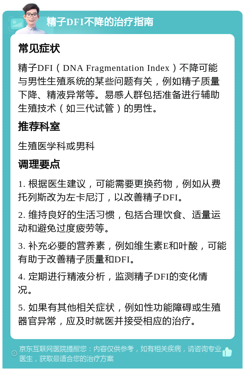 精子DFI不降的治疗指南 常见症状 精子DFI（DNA Fragmentation Index）不降可能与男性生殖系统的某些问题有关，例如精子质量下降、精液异常等。易感人群包括准备进行辅助生殖技术（如三代试管）的男性。 推荐科室 生殖医学科或男科 调理要点 1. 根据医生建议，可能需要更换药物，例如从费托列斯改为左卡尼汀，以改善精子DFI。 2. 维持良好的生活习惯，包括合理饮食、适量运动和避免过度疲劳等。 3. 补充必要的营养素，例如维生素E和叶酸，可能有助于改善精子质量和DFI。 4. 定期进行精液分析，监测精子DFI的变化情况。 5. 如果有其他相关症状，例如性功能障碍或生殖器官异常，应及时就医并接受相应的治疗。