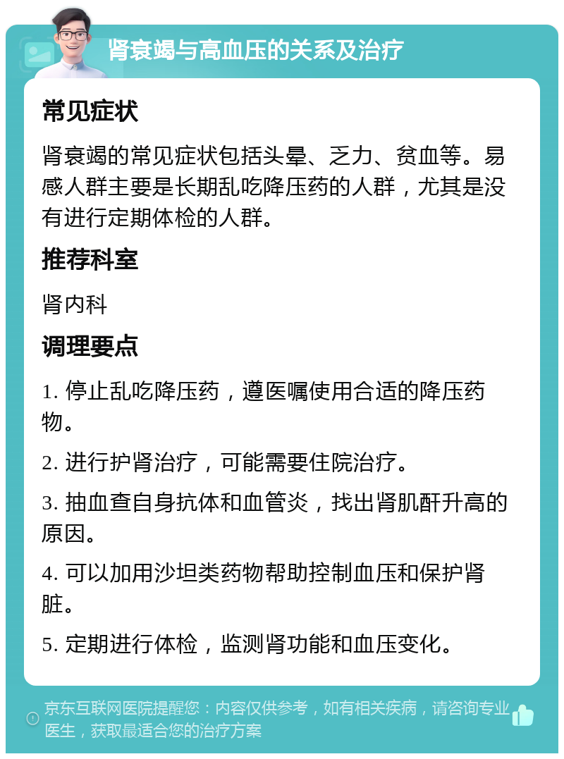 肾衰竭与高血压的关系及治疗 常见症状 肾衰竭的常见症状包括头晕、乏力、贫血等。易感人群主要是长期乱吃降压药的人群，尤其是没有进行定期体检的人群。 推荐科室 肾内科 调理要点 1. 停止乱吃降压药，遵医嘱使用合适的降压药物。 2. 进行护肾治疗，可能需要住院治疗。 3. 抽血查自身抗体和血管炎，找出肾肌酐升高的原因。 4. 可以加用沙坦类药物帮助控制血压和保护肾脏。 5. 定期进行体检，监测肾功能和血压变化。