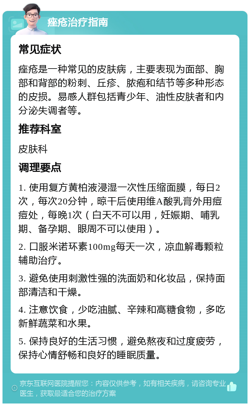 痤疮治疗指南 常见症状 痤疮是一种常见的皮肤病，主要表现为面部、胸部和背部的粉刺、丘疹、脓疱和结节等多种形态的皮损。易感人群包括青少年、油性皮肤者和内分泌失调者等。 推荐科室 皮肤科 调理要点 1. 使用复方黄柏液浸湿一次性压缩面膜，每日2次，每次20分钟，晾干后使用维A酸乳膏外用痘痘处，每晚1次（白天不可以用，妊娠期、哺乳期、备孕期、眼周不可以使用）。 2. 口服米诺环素100mg每天一次，凉血解毒颗粒辅助治疗。 3. 避免使用刺激性强的洗面奶和化妆品，保持面部清洁和干燥。 4. 注意饮食，少吃油腻、辛辣和高糖食物，多吃新鲜蔬菜和水果。 5. 保持良好的生活习惯，避免熬夜和过度疲劳，保持心情舒畅和良好的睡眠质量。