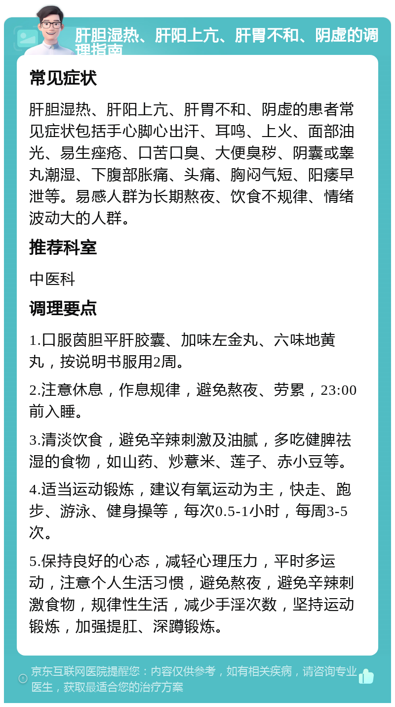 肝胆湿热、肝阳上亢、肝胃不和、阴虚的调理指南 常见症状 肝胆湿热、肝阳上亢、肝胃不和、阴虚的患者常见症状包括手心脚心出汗、耳鸣、上火、面部油光、易生痤疮、口苦口臭、大便臭秽、阴囊或睾丸潮湿、下腹部胀痛、头痛、胸闷气短、阳痿早泄等。易感人群为长期熬夜、饮食不规律、情绪波动大的人群。 推荐科室 中医科 调理要点 1.口服茵胆平肝胶囊、加味左金丸、六味地黄丸，按说明书服用2周。 2.注意休息，作息规律，避免熬夜、劳累，23:00前入睡。 3.清淡饮食，避免辛辣刺激及油腻，多吃健脾祛湿的食物，如山药、炒薏米、莲子、赤小豆等。 4.适当运动锻炼，建议有氧运动为主，快走、跑步、游泳、健身操等，每次0.5-1小时，每周3-5次。 5.保持良好的心态，减轻心理压力，平时多运动，注意个人生活习惯，避免熬夜，避免辛辣刺激食物，规律性生活，减少手淫次数，坚持运动锻炼，加强提肛、深蹲锻炼。