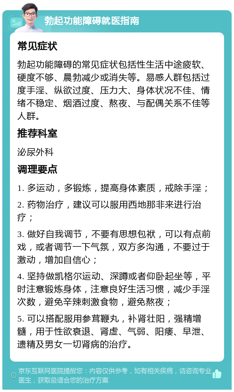 勃起功能障碍就医指南 常见症状 勃起功能障碍的常见症状包括性生活中途疲软、硬度不够、晨勃减少或消失等。易感人群包括过度手淫、纵欲过度、压力大、身体状况不佳、情绪不稳定、烟酒过度、熬夜、与配偶关系不佳等人群。 推荐科室 泌尿外科 调理要点 1. 多运动，多锻炼，提高身体素质，戒除手淫； 2. 药物治疗，建议可以服用西地那非来进行治疗； 3. 做好自我调节，不要有思想包袱，可以有点前戏，或者调节一下气氛，双方多沟通，不要过于激动，增加自信心； 4. 坚持做凯格尔运动、深蹲或者仰卧起坐等，平时注意锻炼身体，注意良好生活习惯，减少手淫次数，避免辛辣刺激食物，避免熬夜； 5. 可以搭配服用参茸鞭丸，补肾壮阳，强精增髓，用于性欲衰退、肾虚、气弱、阳痿、早泄、遗精及男女一切肾病的治疗。