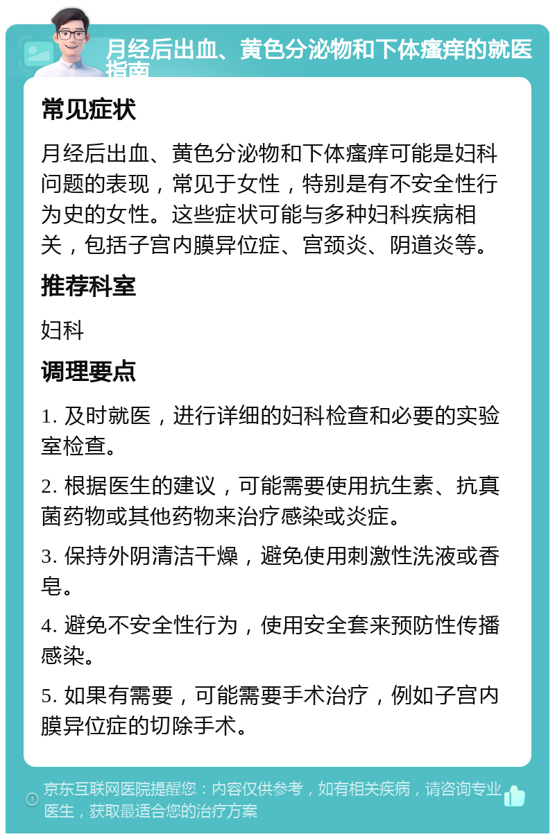 月经后出血、黄色分泌物和下体瘙痒的就医指南 常见症状 月经后出血、黄色分泌物和下体瘙痒可能是妇科问题的表现，常见于女性，特别是有不安全性行为史的女性。这些症状可能与多种妇科疾病相关，包括子宫内膜异位症、宫颈炎、阴道炎等。 推荐科室 妇科 调理要点 1. 及时就医，进行详细的妇科检查和必要的实验室检查。 2. 根据医生的建议，可能需要使用抗生素、抗真菌药物或其他药物来治疗感染或炎症。 3. 保持外阴清洁干燥，避免使用刺激性洗液或香皂。 4. 避免不安全性行为，使用安全套来预防性传播感染。 5. 如果有需要，可能需要手术治疗，例如子宫内膜异位症的切除手术。