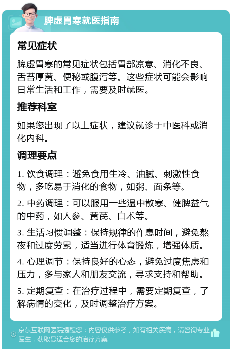 脾虚胃寒就医指南 常见症状 脾虚胃寒的常见症状包括胃部凉意、消化不良、舌苔厚黄、便秘或腹泻等。这些症状可能会影响日常生活和工作，需要及时就医。 推荐科室 如果您出现了以上症状，建议就诊于中医科或消化内科。 调理要点 1. 饮食调理：避免食用生冷、油腻、刺激性食物，多吃易于消化的食物，如粥、面条等。 2. 中药调理：可以服用一些温中散寒、健脾益气的中药，如人参、黄芪、白术等。 3. 生活习惯调整：保持规律的作息时间，避免熬夜和过度劳累，适当进行体育锻炼，增强体质。 4. 心理调节：保持良好的心态，避免过度焦虑和压力，多与家人和朋友交流，寻求支持和帮助。 5. 定期复查：在治疗过程中，需要定期复查，了解病情的变化，及时调整治疗方案。