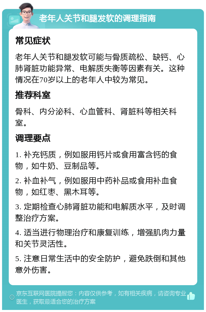 老年人关节和腿发软的调理指南 常见症状 老年人关节和腿发软可能与骨质疏松、缺钙、心肺肾脏功能异常、电解质失衡等因素有关。这种情况在70岁以上的老年人中较为常见。 推荐科室 骨科、内分泌科、心血管科、肾脏科等相关科室。 调理要点 1. 补充钙质，例如服用钙片或食用富含钙的食物，如牛奶、豆制品等。 2. 补血补气，例如服用中药补品或食用补血食物，如红枣、黑木耳等。 3. 定期检查心肺肾脏功能和电解质水平，及时调整治疗方案。 4. 适当进行物理治疗和康复训练，增强肌肉力量和关节灵活性。 5. 注意日常生活中的安全防护，避免跌倒和其他意外伤害。